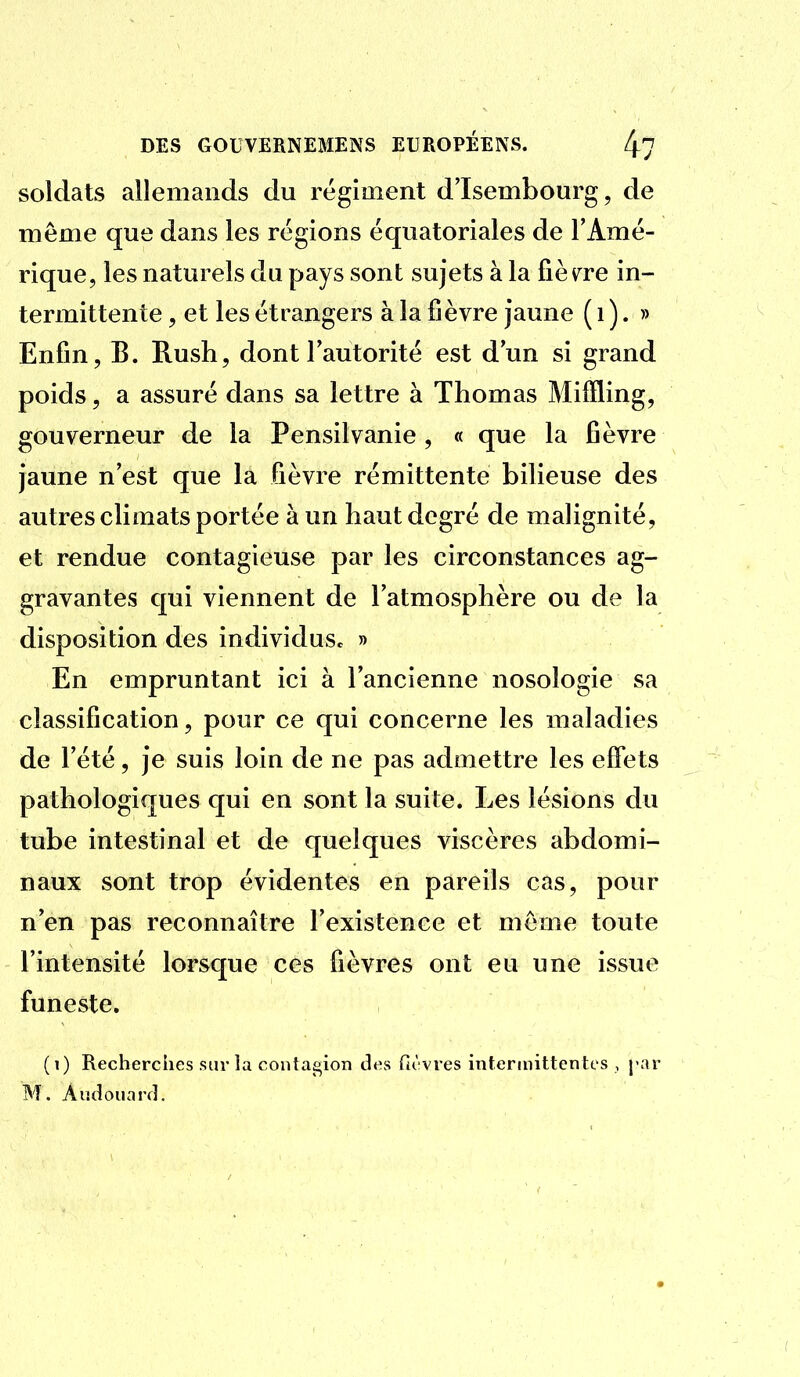 soldats allemands du régiment d'Isembourg, de même que dans les régions équatoriales de l'Amé- rique, les naturels du pays sont sujets à la fièv^re in- termittente , et les étrangers à la fièvre jaune ( i ). » Enfin, B. Rush, dont l'autorité est d'un si grand poids, a assuré dans sa lettre à Thomas Miffling, gouverneur de la Pensilvanie , « que la fièvre jaune n'est que la fièvre rémittente bilieuse des autres climats portée à un haut degré de malignité, et rendue contagieuse par les circonstances ag- gravantes qui viennent de l'atmosphère ou de la disposition des individuSc » En empruntant ici à l'ancienne nosologie sa classification, pour ce qui concerne les maladies de l'été, je suis loin de ne pas admettre les effets pathologiques qui en sont la suite. Les lésions du tube intestinal et de quelques viscères abdomi- naux sont trop évidentes en pareils cas, pour n'en pas reconnaître l'existence et même toute l'intensité lorsque ces fièvres ont eu une issue funeste. (i) Recherches sur la contagion des fièvres intermittentes , par M. Andonarfl.