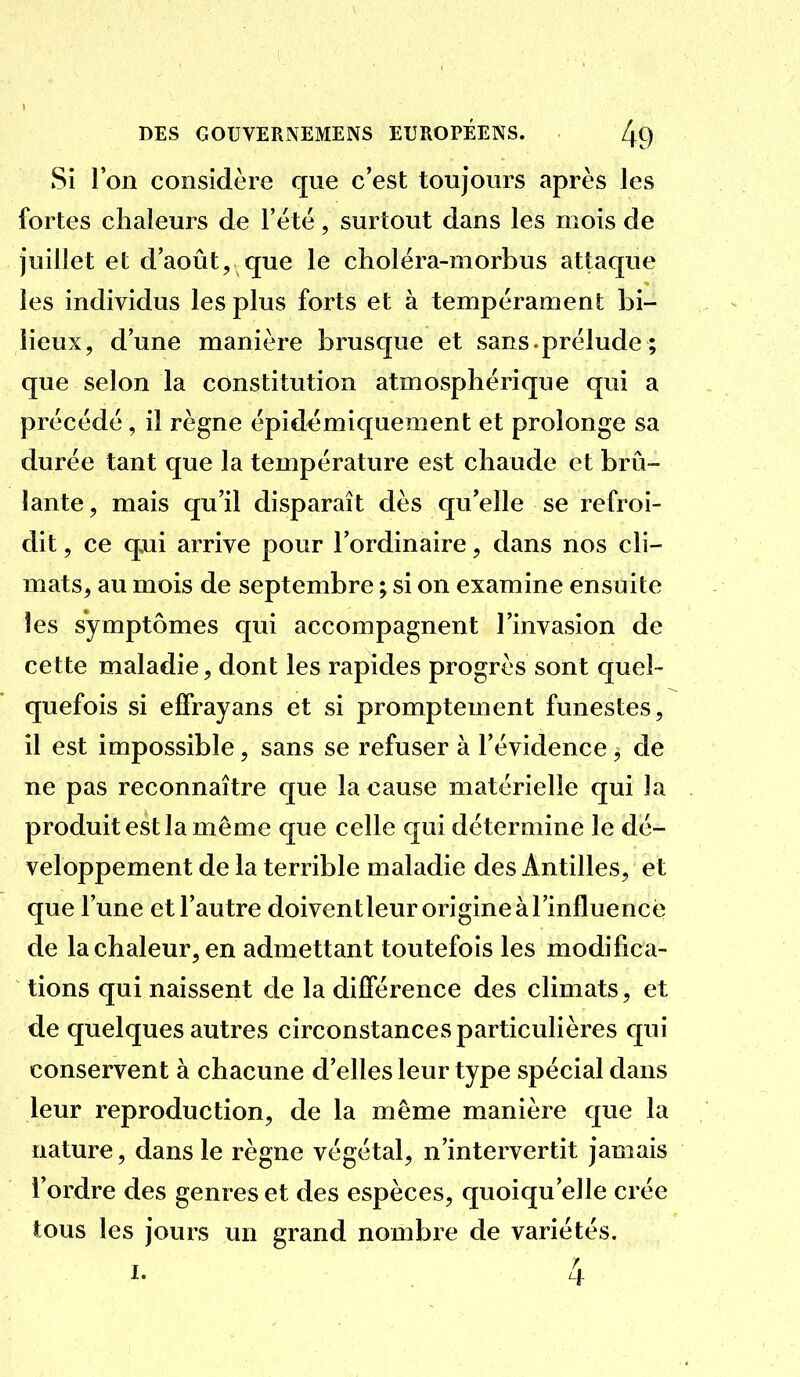 Si l'on considère que c'est toujours après les fortes chaleurs de Fêté, surtout dans les mois de juillet et d'août, que le cholëra-morbus attaque les individus les plus forts et à tempérament bi- lieux, d'une manière brusque et sans , prélude ; que selon la constitution atmosphérique qui a précédé, il règne épid^miquement et prolonge sa durée tant que la température est chaude et brû- lante, mais qu'il disparaît dès qu'elle se refroi- dit , ce qoii arrive pour l'ordinaire, dans nos cli- mats, au mois de septembre ; si on examine ensuite les symptômes qui accompagnent l'invasion de cette maladie, dont les rapides progrès sont quel- quefois si effrayans et si promptement funestes, il est impossible, sans se refuser à l'évidence, de ne pas reconnaître que la cause matérielle qui la produit est la même que celle qui détermine le dé- veloppement de la terrible maladie des Antilles, et que l'une et l'autre doiventleur origine à l'influencé de la chaleur, en admettant toutefois les modifica- tions qui naissent de la différence des climats, et de quelques autres circonstances particulières qui conservent à chacune d'elles leur type spécial dans leur reproduction, de la même manière que la nature, dans le règne végétal, n'intervertit jamais l'ordre des genres et des espèces, quoiqu'elle crée tous les jours un grand nombre de variétés.