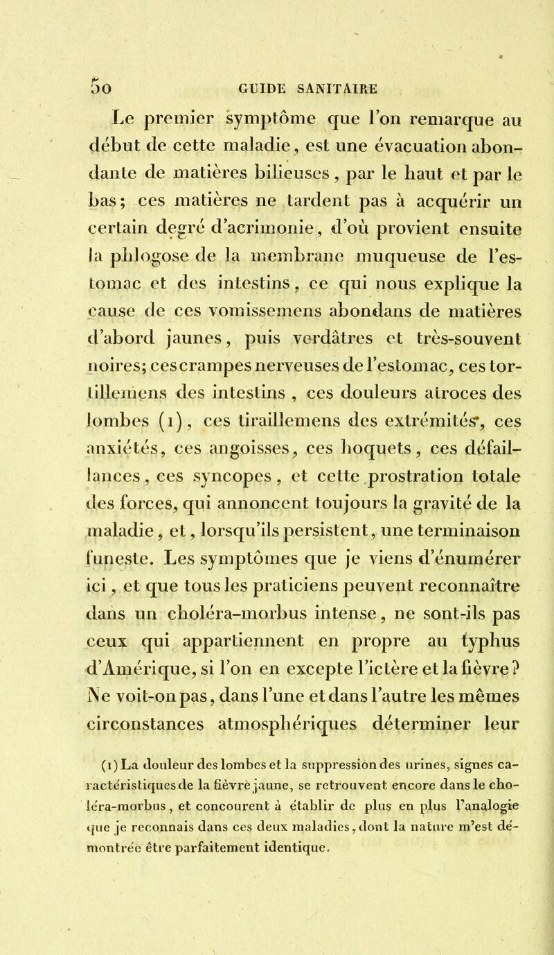 Le premier symptôme que l'on remarque au début de cette maladie, est une évacuation abon- dante de matières bilieuses, par le haut et par le bas; ces matières ne tardent pas à acquérir un certain degré d'acrimonie, d'où provient ensuite la phlogose de la membrane muqueuse de l'es- tomac et des intestins, ce qui nous explique la cause de ces vomissemens abondans de matières d'abord jaunes, puis verdâtres et très-souvent noires; cescrampes nerveuses de l'estomac, cestor- tillemens des intestins , ces douleurs atroces des lombes (i), ces tiraillemens des extrémités*, ces anxiétés, ces angoisses, ces hoquets, ces défail- lances, ces syncopes, et cette prostration totale des forces, qui annoncent toujours la gravité de la maladie, et, lorsqu'ils persistent, une terminaison funeste. Les symptômes que je viens d'énumérer ici, et que tous les praticiens peuvent reconnaître dans un choléra-morbus intense, ne sont-ils pas ceux qui appartiennent en propre au typhus d'Amérique, si l'on en excepte l'ictère et la fièvre? i\e voit-on pas, dans l'une et dans l'autre les mêmes circonstances atmosphériques déterminer leur (i) La douleur des lombes et la suppression des urines, signes ca- ractc'ristiquesde la fièvre jaune, se retrouvent encore dans le cho- lera-morbus, et concourent à établir de plus en plus Fanalogie que je reconnais dans ces deux maladies,dont la nature m'est de'- montrëo être parfaitement identique.