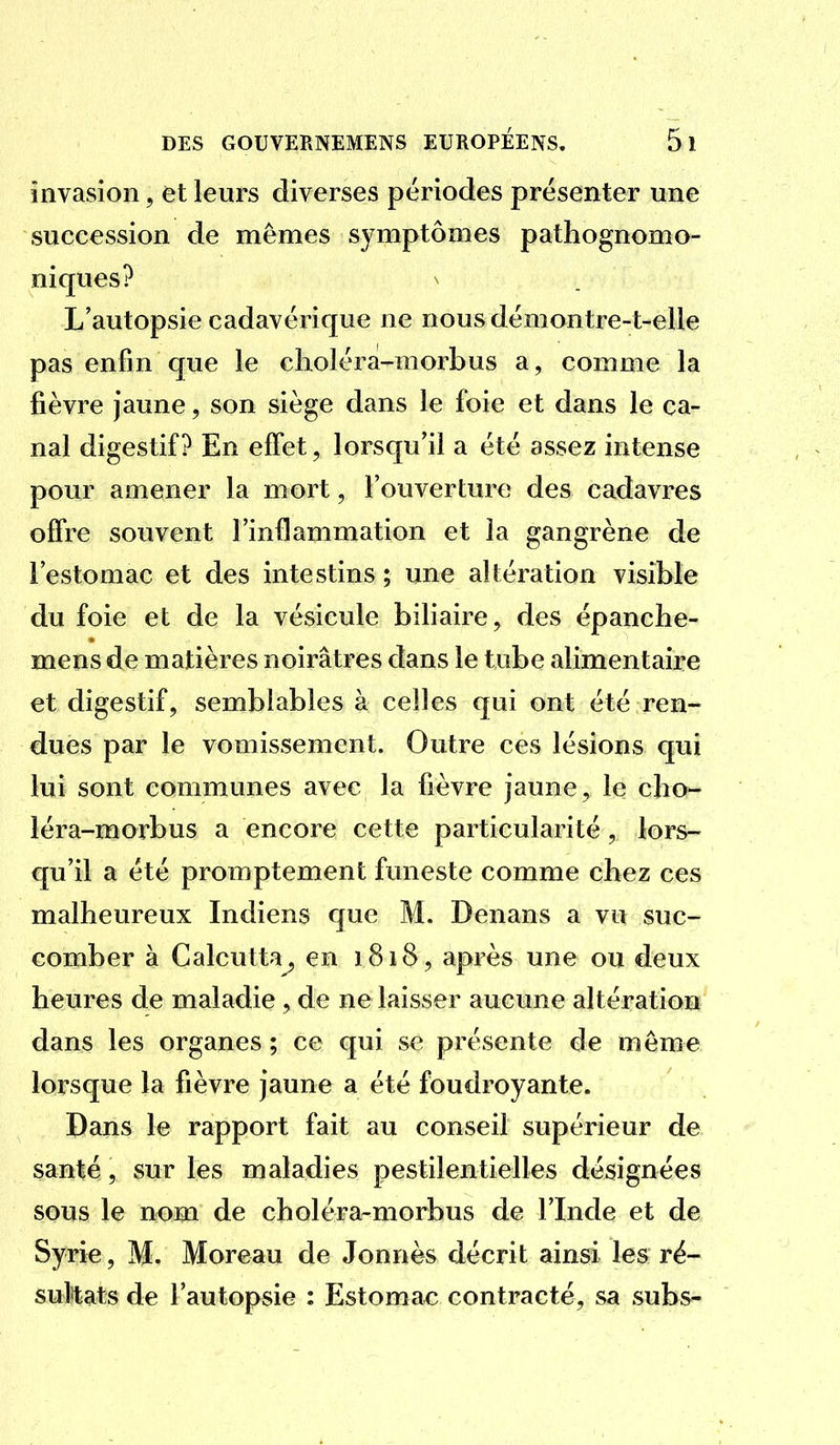 invasion, et leurs diverses périodes présenter une succession de mêmes symptômes pathognomo- niques? ^ L'autopsie cadavérique ne nousdémontre-t-elle pas enfin que le clioléra-morbus a, comme la fièvre jaune, son siège dans le foie et dans le ca- nal digestif? En effet, lorsqu'il a été assez intense pour amener la mort, l'ouverture des cadavres offre souvent l'inflammation et la gangrène de l'estomac et des intestins ; une altération visible du foie et de la vésicule biliaire, des épanche- mens de matières noirâtres dans le tube alimentaire et digestif, semblables à celles qui ont été ren- dues par le vomissement. Outre ces lésions qui lui sont communes avec la fièvre jaune, le cho- léra-morbus a encore cette particularité, lors- qu'il a été promptement funeste comme chez ces malheureux Indiens que M. Denans a vu suc- comber à Calcutta^ en 1818, après une ou deux heures de maladie , de ne laisser aucune altération dans les organes ; ce qui se présente de même lorsque la fièvre jaune a été foudroyante. Dans le rapport fait au conseil supérieur de santé, sur les maladies pestilentielles désignées sous le nom de choléra-morbus de l'Inde et de Syrie, M. Moreau de Jonnès décrit ainsi les ré- suMats de l'autopsie : Estomac contracté, sa subs-