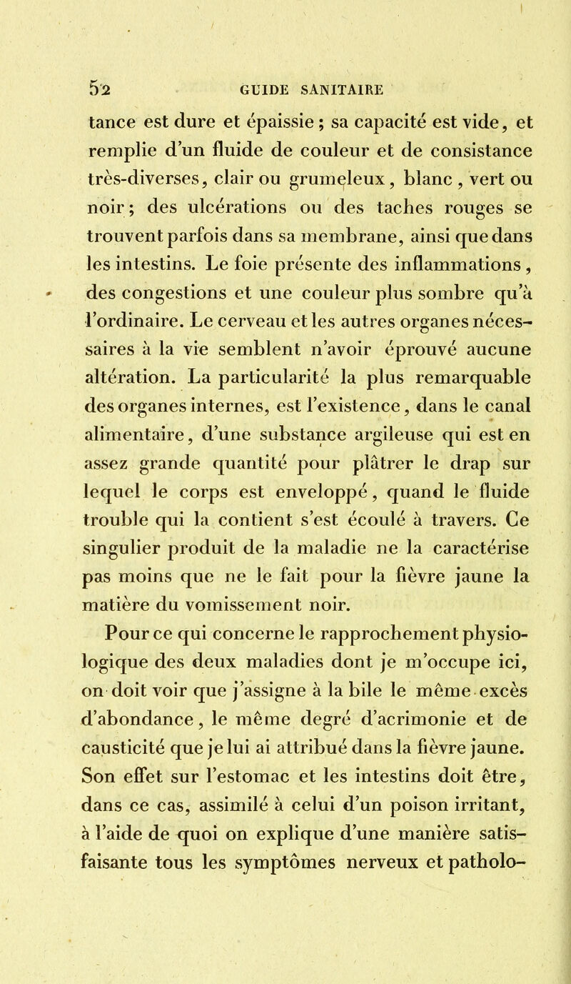 I GUIDE SANITAIRE tance est dure et épaissie ; sa capacité est vide, et remplie d'un fluide de couleur et de consistance très-diverses, clair ou grumeleux, blanc , vert ou noir; des ulcérations ou des taches rouges se trouvent parfois dans sa membrane, ainsi que dans les intestins. Le foie présente des inflammations , des congestions et une couleur plus sombre qu'à l'ordinaire. Le cerveau et les autres organes néces- saires à la vie semblent n'avoir éprouvé aucune altération. La particularité la plus remarquable des organes internes, est l'existence, dans le canal alimentaire, d'une substance argileuse qui est en assez grande quantité pour plâtrer le drap sur lequel le corps est enveloppé, quand le fluide trouble qui la contient s'est écoulé à travers. Ce singulier produit de la maladie ne la caractérise pas moins que ne le fait pour la fièvre jaune la matière du vomissement noir. Pour ce qui concerne le rapprochement physio- logique des deux maladies dont Je m'occupe ici, on doit voir que j'assigne à la bile le même excès d'abondance, le même degré d'acrimonie et de causticité que je lui ai attribué dans la fièvre jaune. Son effet sur l'estomac et les intestins doit être, dans ce cas, assimilé à celui d'un poison irritant, à l'aide de <juoi on explique d'une manière satis- faisante tous les symptômes nerveux et patholo-