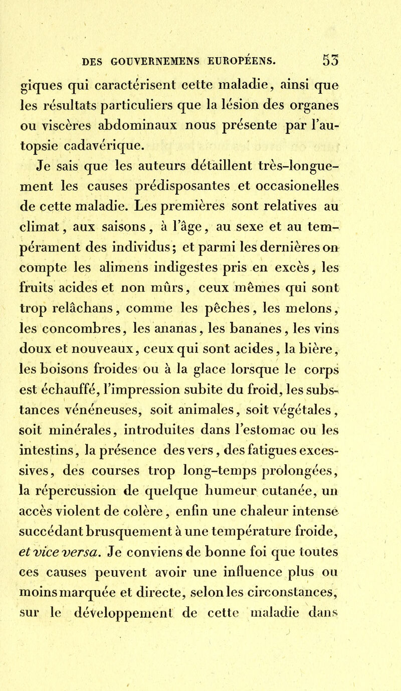 giques qui caractérisent cette maladie, ainsi que les résultats particuliers que la lésion des organes ou viscères abdominaux nous présente par l'au- topsie cadavérique. Je sais que les auteurs détaillent très-longue- ment les causes prédisposantes et occasionelles de cette maladie. Les premières sont relatives au climat, aux saisons, à 1 âge, au sexe et au tem- pérament des individus ; et parmi les dernières on compte les alimens indigestes pris en excès, les fruits acides et non mûrs, ceux mêmes qui sont trop relâchans, comme les pêches, les melons, les concombres, les ananas, les bananes, les vins doux et nouveaux, ceux qui sont acides, la bière, les boisons froides ou à la glace lorsque le corps est échauffé, l'impression subite du froid, les subs- tances vénéneuses, soit animales, soit végétales, soit minérales, introduites dans l'estomac ou les intestins, la présence des vers, des fatigues exces- sives, des courses trop long-temps prolongées, la répercussion de quelque humeur cutanée, un accès violent de colère, enfin une chaleur intense succédant brusquement à une température froide, et vice versa. Je conviens de bonne foi que toutes ces causes peuvent avoir une influence plus ou moins marquée et directe, selon les circonstances, sur le développement de cette maladie dans