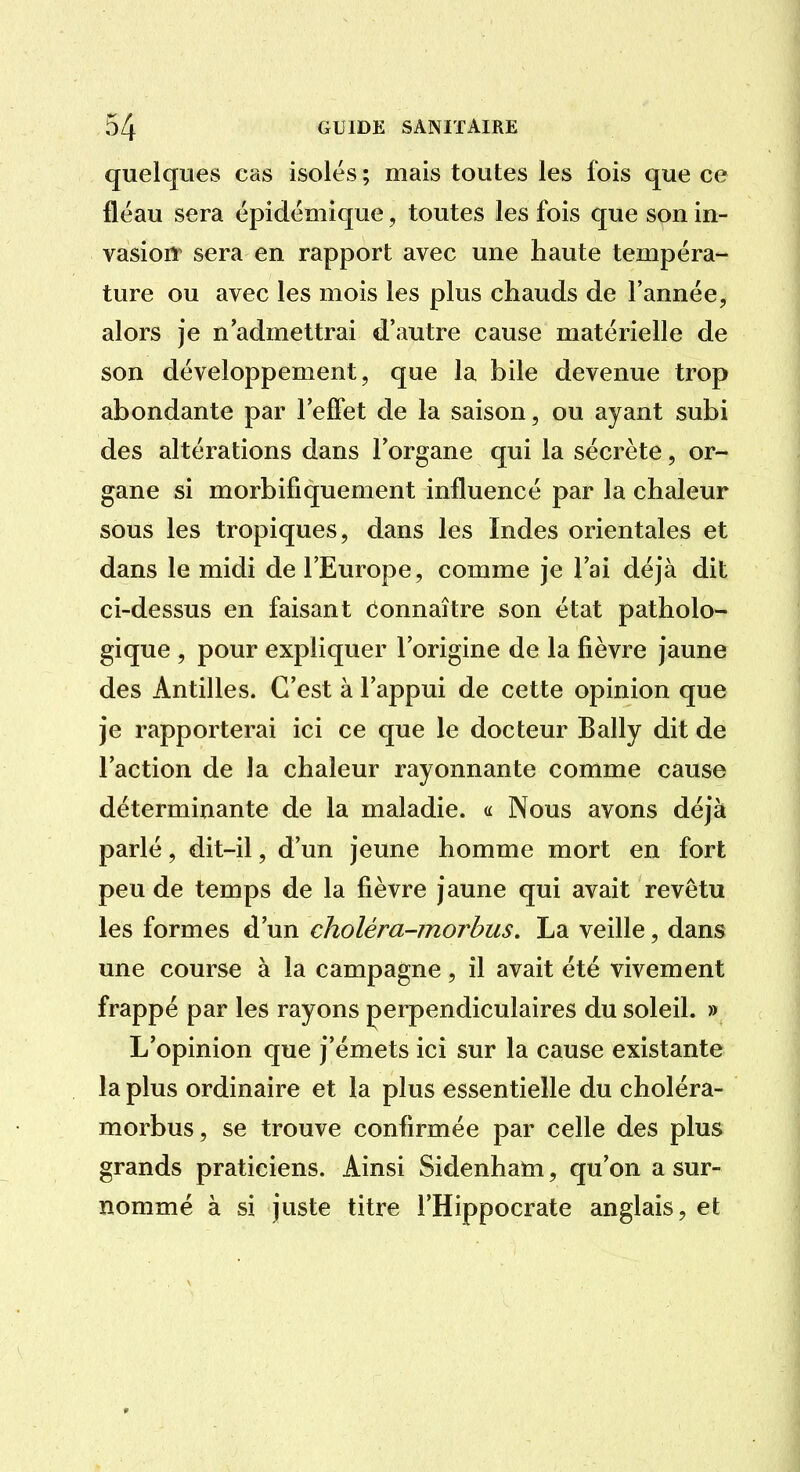 quelques cas isolés ; mais toutes les fois que ce fléau sera épidémique, toutes les fois que son in- vasioiï^ sera en rapport avec une haute tempéra- ture ou avec les mois les plus chauds de l'année, alors je n'admettrai d'autre cause matérielle de son développement, que la bile devenue trop abondante par l'effet de la saison, ou ayant subi des altérations dans l'organe qui la sécrète, or- gane si morbifiquement influencé par la chaleur sous les tropiques, dans les Indes orientales et dans le midi de l'Europe, comme je l'ai déjà dit ci-dessus en faisant eonnaître son état patholo- gique , pour expliquer l'origine de la fièvre jaune des Antilles. C'est à l'appui de cette opinion que je rapporterai ici ce que le docteur Bally dit de l'action de la chaleur rayonnante comme cause déterminante de la maladie. « Nous avons déjà parlé, dit-il, d'un jeune homme mort en fort peu de temps de la fièvre jaune qui avait revêtu les formes d'un choléra-morbus. La veille, dans une course à la campagne, il avait été vivement frappé par les rayons perpendiculaires du soleil. » L'opinion que j'émets ici sur la cause existante la plus ordinaire et la plus essentielle du choléra- morbus, se trouve confirmée par celle des plus grands praticiens. Ainsi Sidenham, qu'on a sur- nommé à si juste titre l'Hippocrate anglais, et