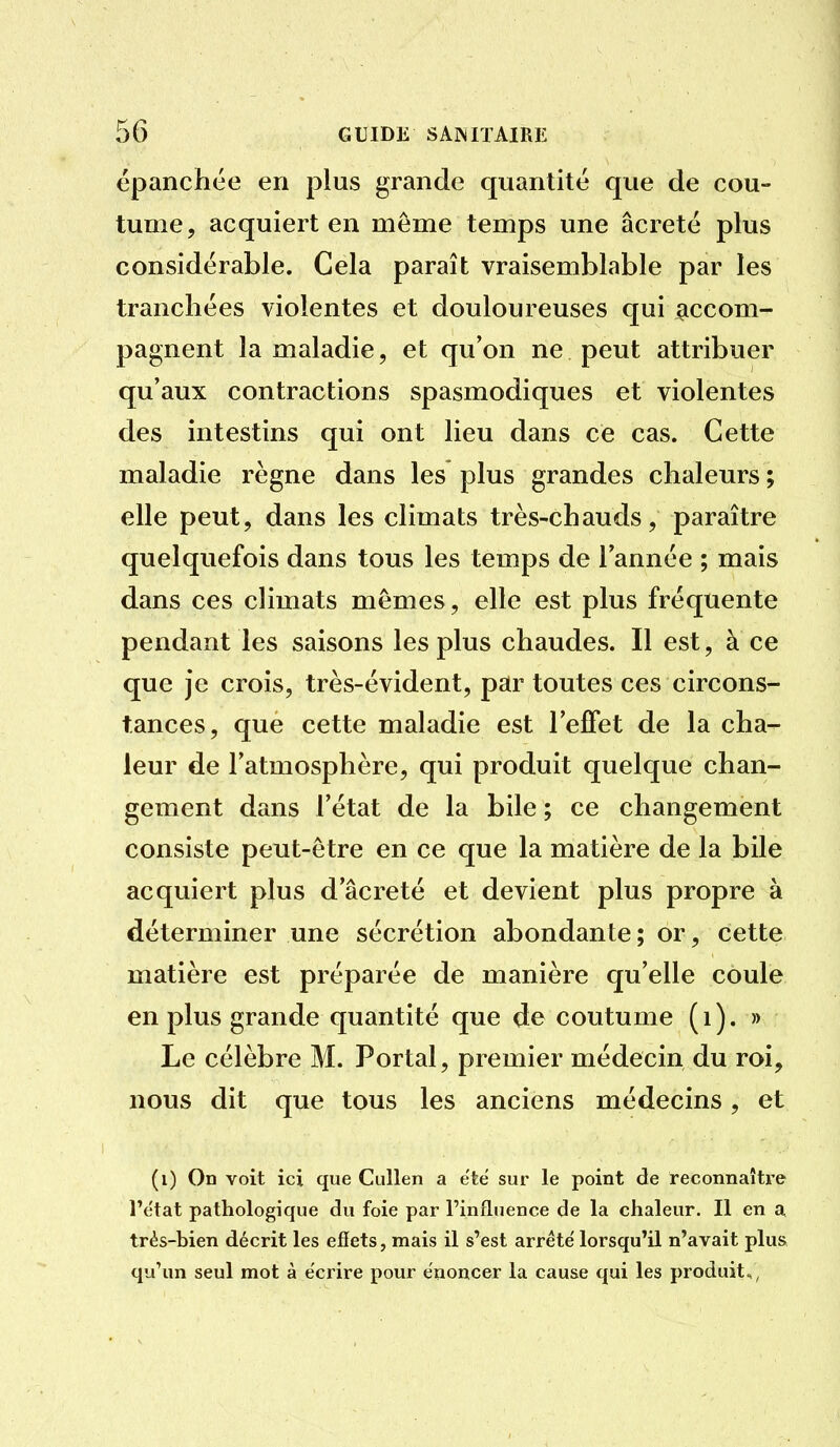 épanchée en plus grande quantité que de cou- tume, acquiert en même temps une âcreté plus considérable. Cela paraît vraisemblable par les tranchées violentes et douloureuses qui ^iccom- pagnent la maladie, et qu'on ne peut attribuer qu'aux contractions spasmodiques et violentes des intestins qui ont lieu dans ce cas. Cette maladie règne dans les plus grandes chaleurs ; elle peut, dans les climats très-chauds, paraître quelquefois dans tous les temps de l'année ; mais dans ces climats mêmes, elle est plus fréquente pendant les saisons les plus chaudes. Il est, à ce que je crois, très-évident, par toutes ces circons- tances, que cette maladie est l'elFet de la cha- leur de l'atmosphère, qui produit quelque chan- gement dans l'état de la bile ; ce changement consiste peut-être en ce que la matière de la bile acquiert plus d'âcreté et devient plus propre à déterminer une sécrétion abondante ; or, cette matière est préparée de manière qu'elle coule en plus grande quantité que de coutume (i). » Le célèbre M. Portai, premier médecin du roi, nous dit que tous les anciens médecins, et (i) On voit ici que CuUen a etë sur le point de reconnaître l'état pathologique du foie par l'influence de la chaleur. Il en a très-bien décrit les effets, mais il s'est arrête' lorsqu'il n'avait plus, qu'un seul mot à écrire pour énoncer la cause qui les produit,,