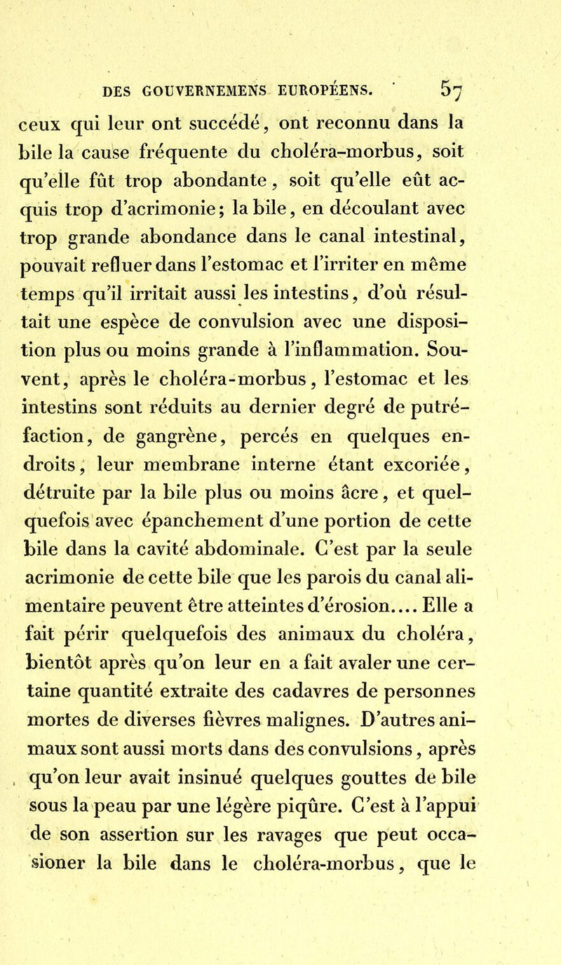ceux qui leur ont succédé, ont reconnu dans la bile la cause fréquente du choléra-morbus^ soit qu'elle fût trop abondante, soit qu elle eût ac- quis trop d'acrimonie ; la bile, en découlant avec trop grande abondance dans le canal intestinal, pouvait refluer dans l'estomac et l'irriter en même temps qu'il irritait aussi les intestins, d'où résul- tait une espèce de convulsion avec une disposi- tion plus ou moins grande à l'inflammation. Sou- vent, après le choléra - morbus, l'estomac et les intestins sont réduits au dernier degré de putré- faction, de gangrène, percés en quelques en- droits , leur membrane interne étant excoriée, détruite par la bile plus ou moins acre, et quel- quefois avec épanchement d'une portion de cette bile dans la cavité abdominale. C'est par la seule acrimonie de cette bile que les parois du canal ali- mentaire peuvent être atteintes d'érosion Elle a fait périr quelquefois des animaux du choléra, bientôt après qu'on leur en a fait avaler une cer- taine quantité extraite des cadavres de personnes mortes de diverses fièvres malignes. D'autres ani- maux sont aussi morts dans des convulsions, après qu'on leur avait insinué quelques gouttes de bile sous la peau par une légère piqûre. C'est à l'appui de son assertion sur les ravages que peut occa- sioner la bile dans le choléra-morbus, que le