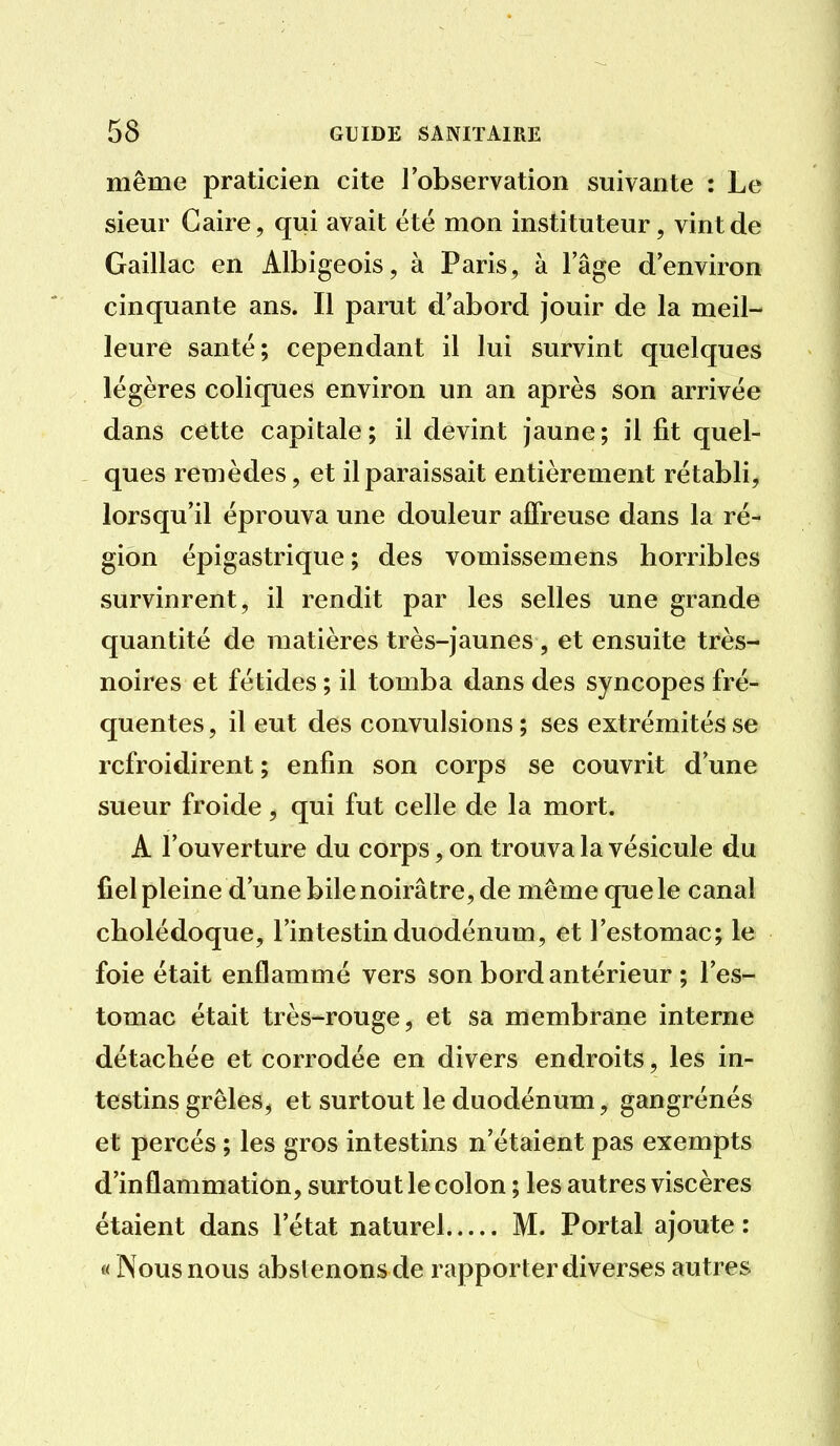 même praticien cite l'observation suivante : Le sieur Caire, qui avait été mon instituteur, vint de Gaillac en Albigeois, à Paris, à l'âge d'environ cinquante ans. Il parut d'abord jouir de la meil- leure santé; cependant il lui survint quelques légères coliques environ un an après son arrivée dans cette capitale; il devint jaune; il fit quel- ques remèdes, et il paraissait entièrement rétabli, lorsqu'il éprouva une douleur affreuse dans la ré- gion épigastrique ; des vomissemens horribles survinrent, il rendit par les selles une grande quantité de matières très-jaunes , et ensuite très- noires et fétides ; il tomba dans des syncopes fré- quentes, il eut des convulsions; ses extrémités se refroidirent ; enfin son corps se couvrit d'une sueur froide, qui fut celle de la mort. A l'ouverture du corps, on trouva la vésicule du fiel pleine d'une bile noirâtre, de même que le canal cholédoque, l'intestin duodénum, et l'estomac; le foie était enflammé vers son bord antérieur ; l'es- tomac était très-rouge, et sa membrane interne détachée et corrodée en divers endroits, les in- testins grêles, et surtout le duodénum, gangrénés et percés ; les gros intestins n'étaient pas exempts d'inflammation, surtout le colon ; les autres viscères étaient dans l'état naturel M. Portai ajoute : « Nous nous abstenons de rapporter diverses autres