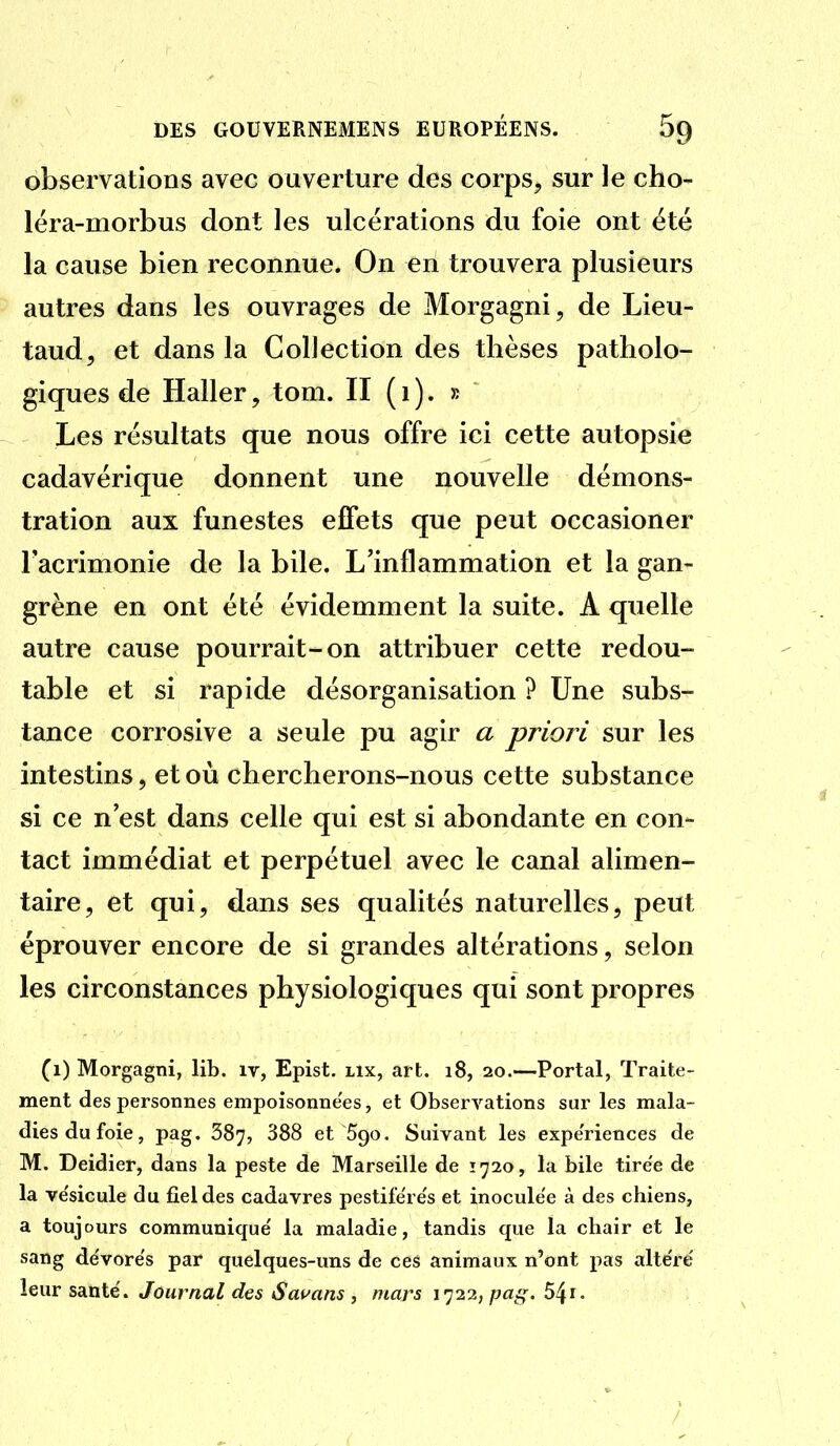 observations avec ouverture des corps, sur le cho- léra-morbus dont les ulcérations du foie ont été la cause bien reconnue. On en trouvera plusieurs autres dans les ouvrages de Morgagni, de Lieu- taud, et dans la Collection des thèses patholo- giques de Haller, tom. II ( i ). » Les résultats que nous offre ici cette autopsie cadavérique donnent une nouvelle démons- tration aux funestes effets que peut occasioner Facrimonie de la bile. L'inflammation et la gan- grène en ont été évidemment la suite. A quelle autre cause pourrait-on attribuer cette redou- table et si rapide désorganisation ? Une subs- tance corrosive a seule pu agir a priori sur les intestins, et où chercherons-nous cette substance si ce n'est dans celle qui est si abondante en con- tact immédiat et perpétuel avec le canal alimen- taire, et qui, dans ses qualités naturelles, peut éprouver encore de si grandes altérations, selon les circonstances physiologiques qui sont propres (1) Morgagni, lib. iv, Epist. lix, art. 18, 20.—Portai, Traite- ment des personnes empoisonnées, et Observations sur les mala- dies du foie, pag. 387, 388 et 590. Suivant les expe'riences de M. Deidier, dans la peste de Marseille de Ï720, la bile tirée de la ve'sicule du fiel des cadavres pestife're's et inoculée à des chiens, a toujours communique' la maladie, tandis que la chair et le sang de'vore's par quelques-uns de ces animaux n'ont pas altère' leur santé'. Journal des Sauans , mars 1722, paf;. 5^i.