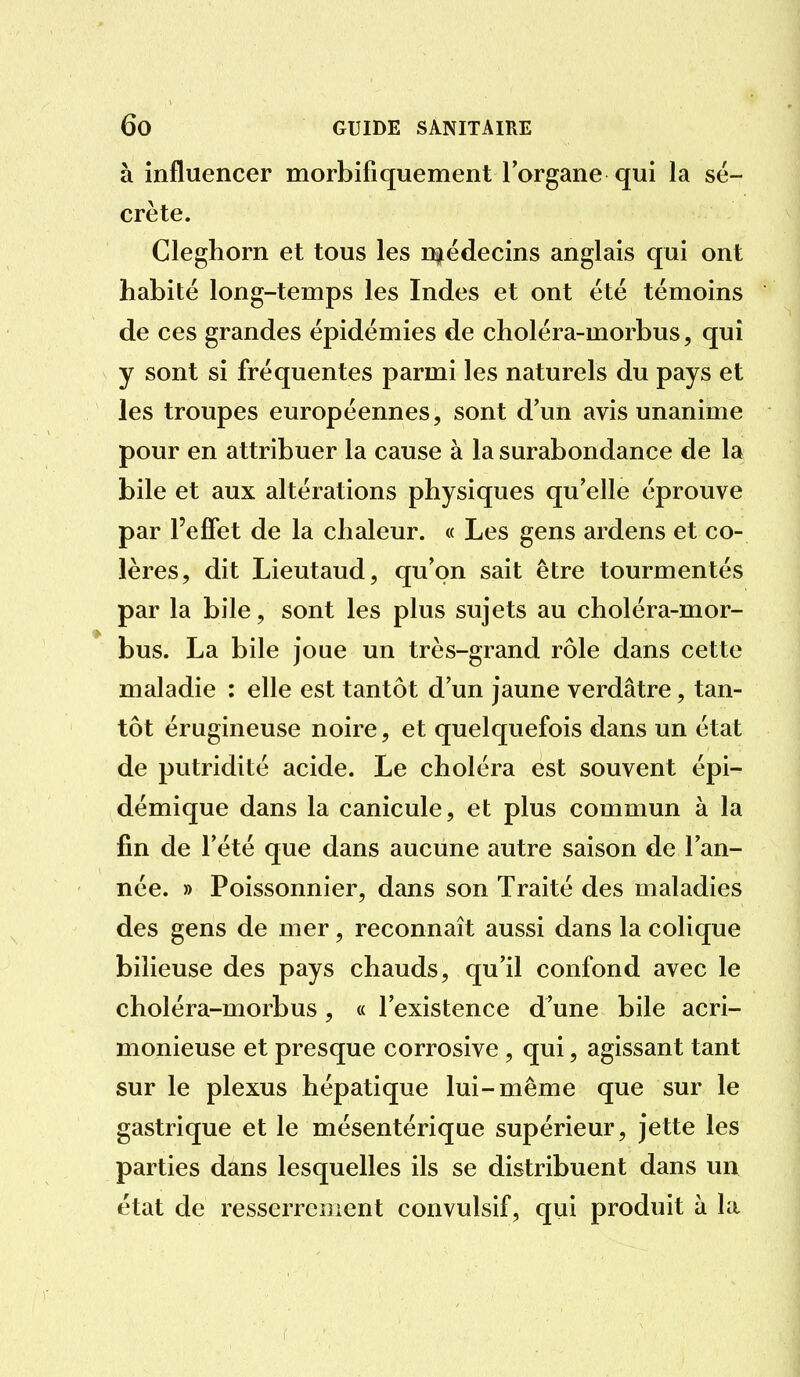 à influencer morbifiquement l'organe qui la sé- crète. Cleghorn et tous les E^édecins anglais qui ont habité long-temps les Indes et ont été témoins de ces grandes épidémies de choléra-morbus, qui y sont si fréquentes parmi les naturels du pays et les troupes européennes, sont d'un avis unanime pour en attribuer la cause à la surabondance de la bile et aux altérations physiques qu'elle éprouve par l'effet de la chaleur. « Les gens ardens et co- lères, dit Lieutaud, qu'on sait être tourmentés par la bile, sont les plus sujets au choléra-mor- bus. La bile joue un très-grand rôle dans cette maladie : elle est tantôt d'un jaune verdâtre, tan- tôt érugineuse noire, et quelquefois dans un état de putridité acide. Le choléra est souvent épi- démique dans la canicule, et plus commun à la fin de l'été que dans aucune autre saison de l'an- née. » Poissonnier, dans son Traité des maladies des gens de mer, reconnaît aussi dans la colique bilieuse des pays chauds, qu'il confond avec le choléra-morbus , « l'existence d'une bile acri- monieuse et presque corrosive , qui, agissant tant sur le plexus hépatique lui-même que sur le gastrique et le mésentérique supérieur, jette les parties dans lesquelles ils se distribuent dans un état de resserrement convulsif, qui produit à la