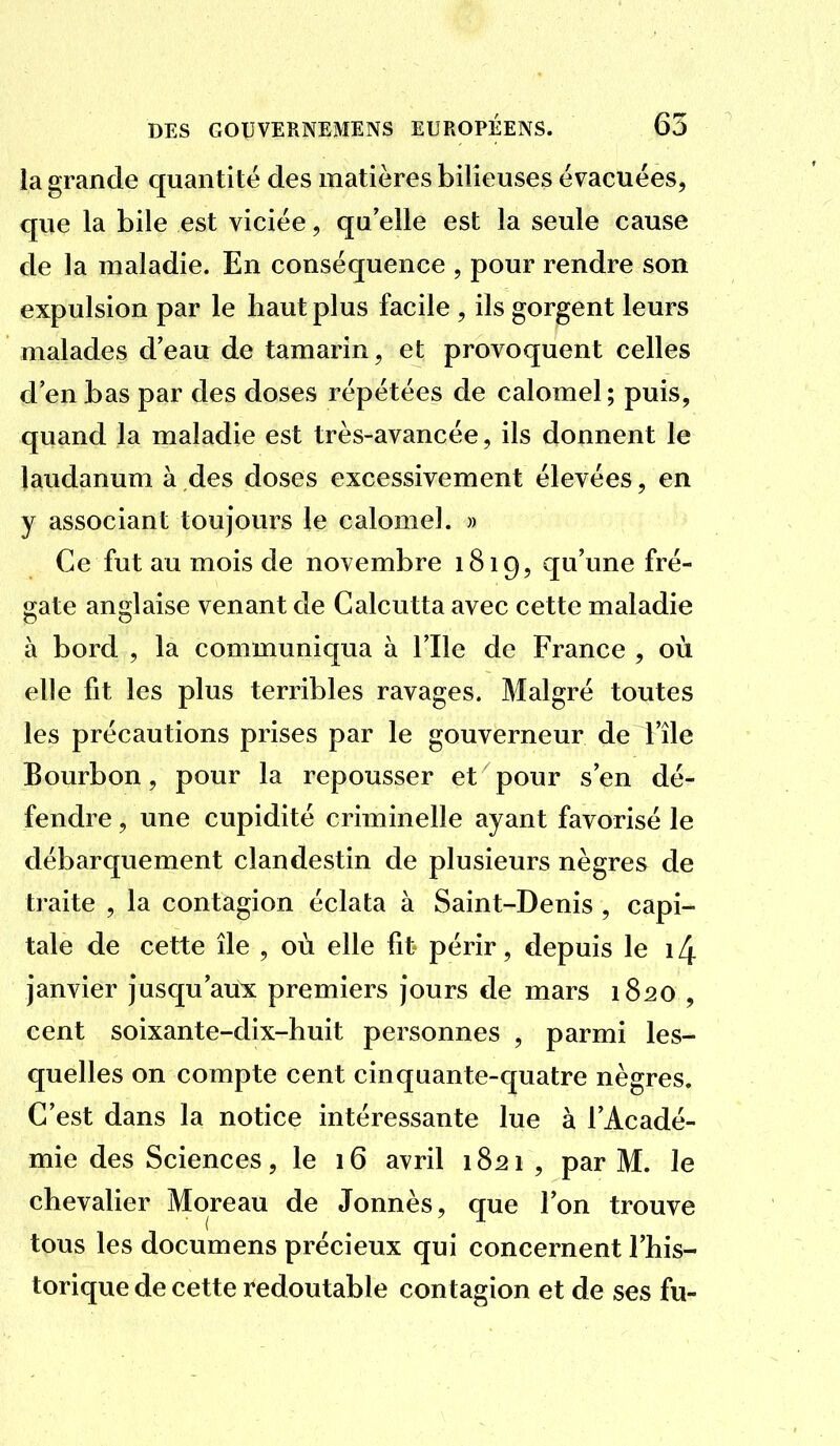 la grande quantité des matières bilieuses évacuées, que la bile est viciée, qu'elle est la seule cause de la maladie. En conséquence , pour rendre son expulsion par le haut plus facile , ils gorgent leurs malades d'eau de tamarin, et provoquent celles d'en bas par des doses répétées de calomel ; puis, quand la maladie est très-avancée, ils donnent le laudanum à des doses excessivement élevées, en y associant toujours le calomel. » Ce fut au mois de novembre 1819, qu'une fré- o;ate ansflaise venant de Calcutta avec cette maladie à bord , la communiqua à l'Ile de France , où elle fit les plus terribles ravages. Malgré toutes les précautions prises par le gouverneur de l'île Bourbon, pour la repousser et pour s'en dé- fendre , une cupidité criminelle ayant favorisé le débarquement clandestin de plusieurs nègres de traite , la contagion éclata à Saint-Denis , capi- tale de cette île , où elle fit périr, depuis le 14 janvier jusqu'aux premiers jours de mars 1820 , cent soixante-dix-huit personnes , parmi les- quelles on compte cent cinquante-quatre nègres. C'est dans la notice intéressante lue à l'Acadé- mie des Sciences, le 16 avril 1821 , par M. le chevalier Moreau de Jonnès, que l'on trouve tous les documens précieux qui concernent l'his- torique de cette redoutable contagion et de ses fu-