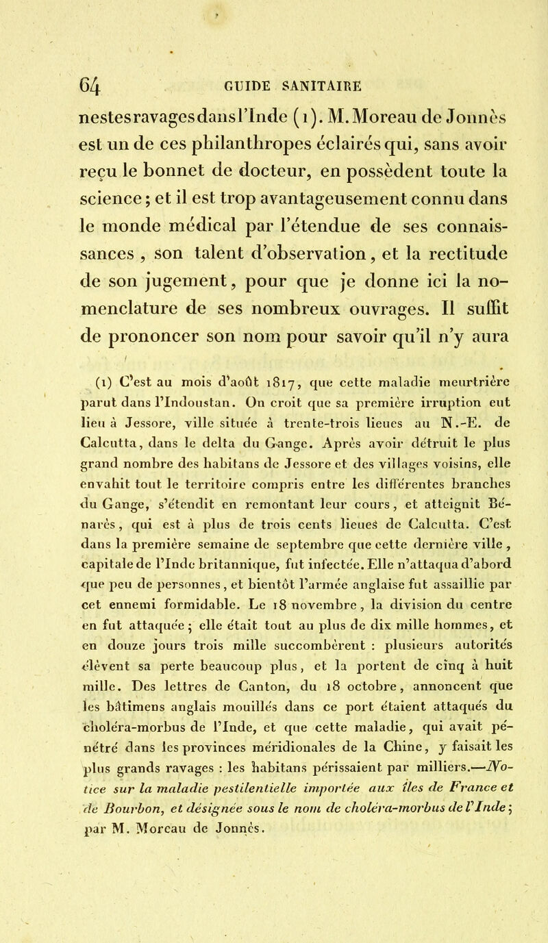 nestes ravages dans l'Inde (i). M.Moreaii de Jonnès est un de ces philanthropes éclairés qui, sans avoir reçu le bonnet de docteur, en possèdent toute la science ; et il est trop avantageusement connu dans le monde médical par l'étendue de ses connais- sances , son talent d'observation, et la rectitude de son jugement, pour que je donne ici la no- menclature de ses nombreux ouvrages. Il suffit de prononcer son nom pour savoir qu'il n'y aura (i) C'est au mois d^août 1817, que cette maladie meurtrière parut dans l'Indoustan. On croit que sa première irruption eut lieu à Jessore, ville situe'e à trente-trois lieues au N.-E. de Calcutta, dans le delta du Gange. Après avoir de'truit le plus grand nombre des habitans de Jessore et des villages voisins, elle envahit tout le territoire compris entre les différentes branches du Gange, s'e'tendit en remontant leur cours, et atteignit Be'- narcs, qui est à plus de trois cents lieueâ de Calcutta. C'est dans la première semaine de septembre que cette dernière ville , capitale de l'Inde britannique, fut infecte'e. Elle n'attaqua d'abord que peu de personnes, et bientôt l'armée anglaise fut assaillie par cet ennemi formidable. Le 18 novembre, la division du centre en fut attaque'e 5 elle e'tait tout au plus de dix mille hommes, et en douze jours trois mille succombèrent : plusieurs autorite's élèvent sa perte beaucoup plus, et la portent de cinq à huit mille. Des lettres de Canton, du 18 octobre, annoncent que les bâtimens anglais mouille's dans ce port e'taient attaque's du cholera-morbus de l'Inde, et que cette maladie, qui avait pe'- ne'tre' dans les provinces méridionales de la Chine, y faisait les plus grands ravages : les îiabitans pe'rissaient par milliers.—iVb- tice sur la maladie pestilentielle importée aux îles de France et de Bourbon, et désignée sous le nom de choléra-morbus deVIndej par M. Morcau de Jonnès.