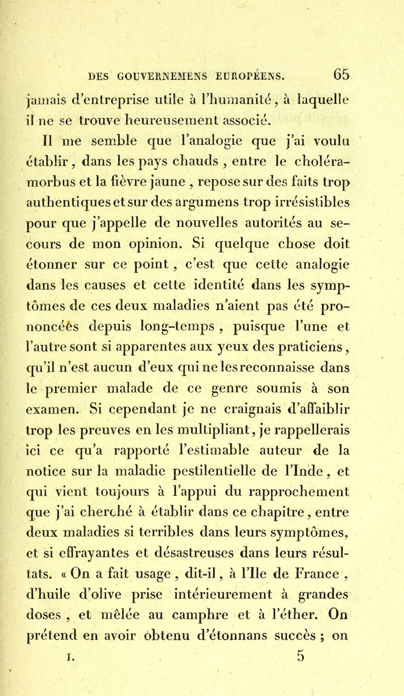 jamais d'entreprise utile à riiunianité, à laquelle il ne se trouve heureusement associé. Il me semble que l'analogie que j'ai voulu établir, dans les pays chauds , entre le choléra- morbus et la fièvre jaune , repose sur des faits trop authentiques et sur des argumens trop irrésistibles pour que j'appelle de nouvelles autorités au se- cours de mon opinion. Si quelque chose doit étonner sur ce point, c'est que cette analogie dans les causes et cette identité dans les symp- tômes de ces deux maladies n'aient pas été pro- noncéés depuis long-temps , puisque l'une et l'autre sont si apparentes aux yeux des praticiens, qu'il n'est aucun d'eux qui ne les reconnaisse dans le premier malade de ce genre soumis à son examen. Si cepentlant je ne craignais tl'affaiblir trop les preuves en les multipliant, je rappellerais ici ce qu'a rapporté l'estimable auteur de la notice sur la maladie pestilentielle de l'Inde, et qui vient toujours à l'appui du rapprochement que j'ai cherché à établir dans ce chapitre, entre deux maladies si terribles dans leurs symptômes, et si effrayantes et désastreuses dans leurs résul- tats. « On a fait usage, dit-il, à l'Ile de France , d'huile d'olive prise intérieurement à grandes doses , et mêlée au camphre et à l'éther. On prétend en avoir obtenu d'étonnans succès ; on I. 5