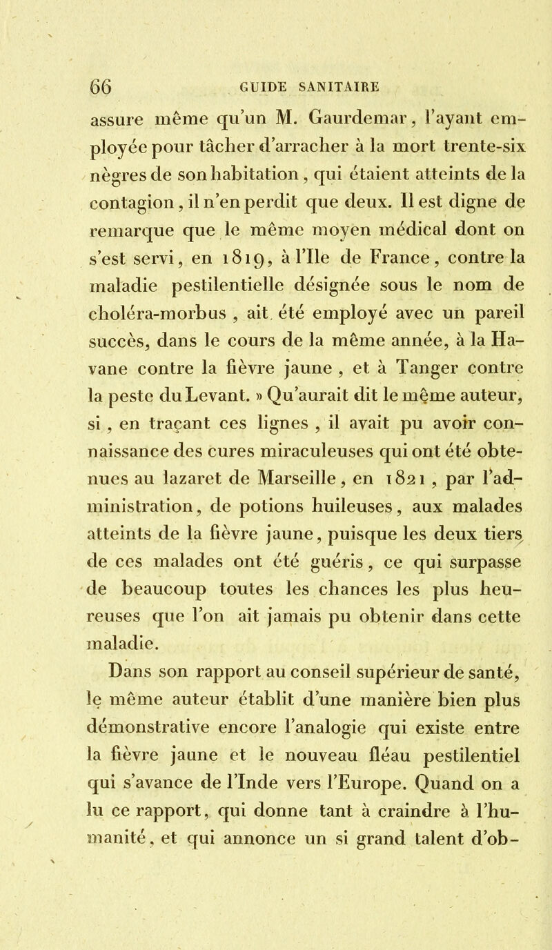 assure même qu'un M. Gaurdemar, l'ayant em- ployée pour tâcher d'arracher à la mort trente-six nègres de son habitation, qui étaient atteints de la contagion, il n'en perdit que deux. Il est digne de remarque que le même moyen médical dont on s'est servi, en 1819, à l'Ile de France, contre la maladie pestilentielle désignée sous le nom de choléra-morbus , ait été employé avec un pareil succès, dans le cours de la même année, à la Ha- vane contre la fièvre jaune , et à Tanger contre la peste du Levant. » Qu'aurait dit le même auteur, si , en traçant ces lignes , il avait pu avoir con- naissance des cures miraculeuses qui ont été obte- nues au lazaret de Marseille , en 1821 , par l'ad- ministration, de potions huileuses, aux malades atteints de la fièvre jaune, puisque les deux tiers de ces malades ont été guéris, ce qui surpasse de beaucoup toutes les chances les plus heu- reuses que l'on ait jamais pu obtenir dans cette maladie. Dans son rapport au conseil supérieur de santé, le même auteur étabht d'une manière bien plus démonstrative encore l'analogie qui existe entre la fièvre jaune et le nouveau fléau pestilentiel qui s'avance de l'Inde vers l'Europe. Quand on a lu ce rapport, qui donne tant à craindre à l'hu- manité, et qui annonce un si grand talent d'ob-