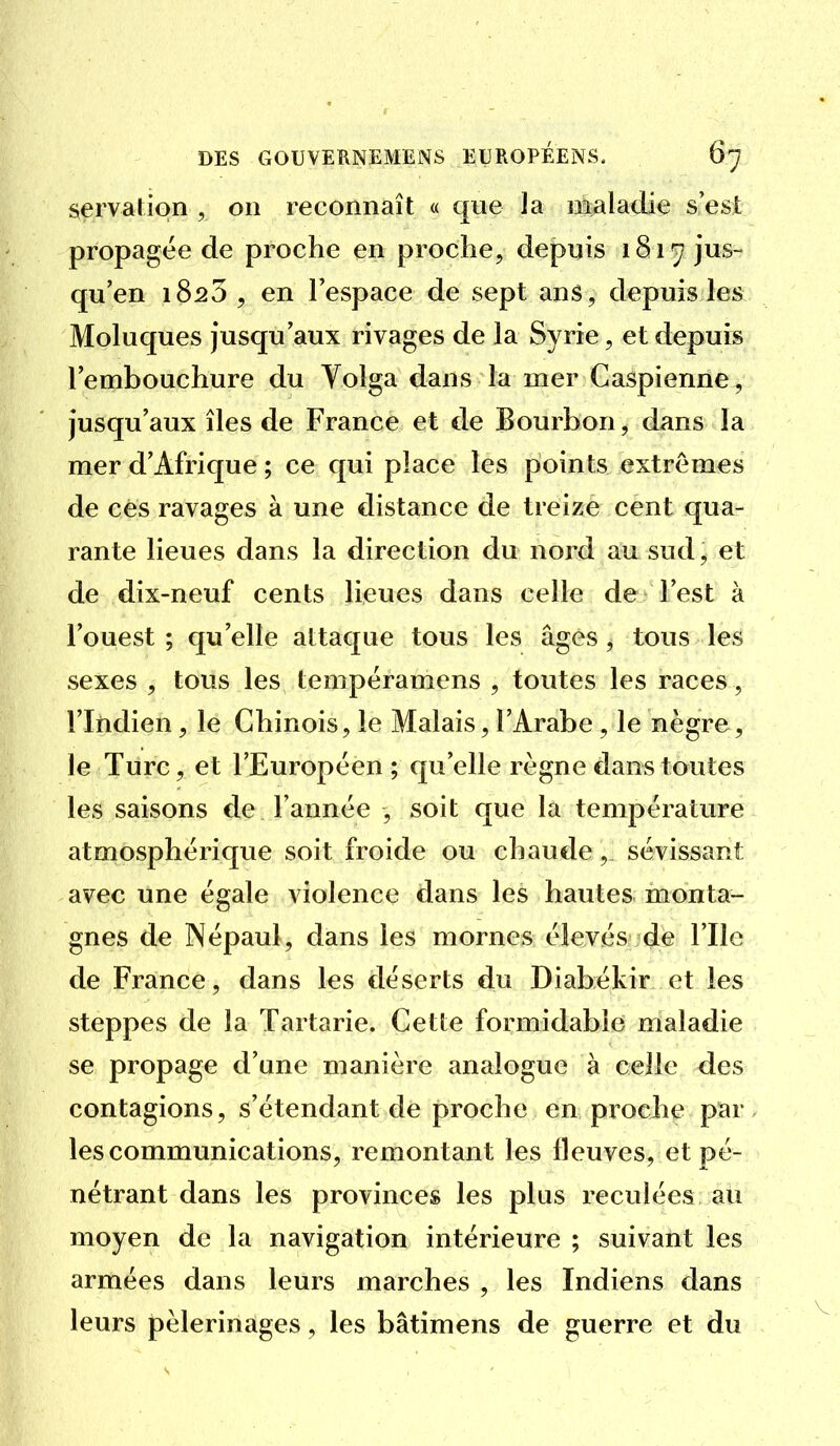 servatipn , on reconnaît « que la maladie s'est propagée de proche en proche, depuis 1817 jus- qu'en 1823 5 en l'espace de sept ans, depuis les Moluques jusqu'aux rivages de la Syrie, et depuis l'embouchure du Tolga dans la mer Caspienne, jusqu'aux îles de France et de Bourbon, dans la mer d'Afrique ; ce qui place les points extrêmes de ces ravages à une distance de treize cent qua- rante lieues dans la direction du nord au sud, et de dix-neuf cents lieues dans celle de l'est à l'ouest; qu'elle attaque tous les âges, tous les sexes , tous les tempéramens , toutes les races, ritidien, le Chinois, le Malais, l'Arabe, le nègre, le Turc, et l'Européen ; qu'elle règne dans toutes les saisons de l'année , soit que la température atmosphérique soit froide ou chaude, sévissant avec une égale violence dans les hautes monta- gnes de Népaul, dans les mornes élevés de l'Ile de France, dans les déserts du Diabékir et les steppes de la Tartarie. Cette formidable maladie se propage d'une manière analogue à celle des contagions, s'étendant de proche en proche par, les communications, remontant les fleuves, et pé- nétrant dans les provinces les plus reculées au moyen de la navigation intérieure ; suivant les armées dans leurs marches , les Indiens dans leurs pèlerinages, les bâtimens de guerre et du