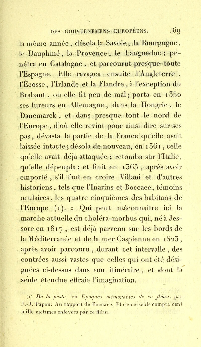 la même année, désola la Savoie, la Bourgogne, le Dauphiné , la Provènee , le Languedoc ; pé- nétra en Catalogne , et parcourut presque toute l'Espagne. Elle ravagea ensuite l'Angleterre , l'Écosse, l'Irlande et la Flandre, à l'exception du Brabant, où elle fit peu de mal; porta en i35o ses fureurs en Allemagne , dans la Hongrie , le Danemarck , et dans presque tout le nord de l'Europe , d'où elle revint pour ainsi dire sur ses pas, dévasta la partie de la France qu'elle avait laissée intacte ; désola de nouveau, en 156i, celle qu'elle avait déjà attaquée ; retomba sur l'Italie, qu'elle dépeupla ; et finit en 1563 , après avoir emporté , s'il faut en croire Villani et d'autres historiens, tels que l'Inarins et Boccace , témoins oculaires, les quatre cinquièmes des liabitans de l'Europe (i). » Qui peut méconnaître ici la marche actuelle du choléra-morbus qui, né à Jes- sore en 1817 , est déjà parvenu sur les bords de la Méditerranée et de la mer Caspienne en 1823 , après avoir parcouru , durant cet intervalle , des contrées aussi vastes que celles qui ont été dési- gnées ci-dessus dans son itinéraire, et dont la seule étendue effraie l'imagination. (i) De la peste, ou Epoques inémovahles de ce Jîéau, par J.-J. Papou. Au rapport de Boccace, I lnrcnce seule compta cent inilic victimes cnlevc'cs par ce flo.'au.