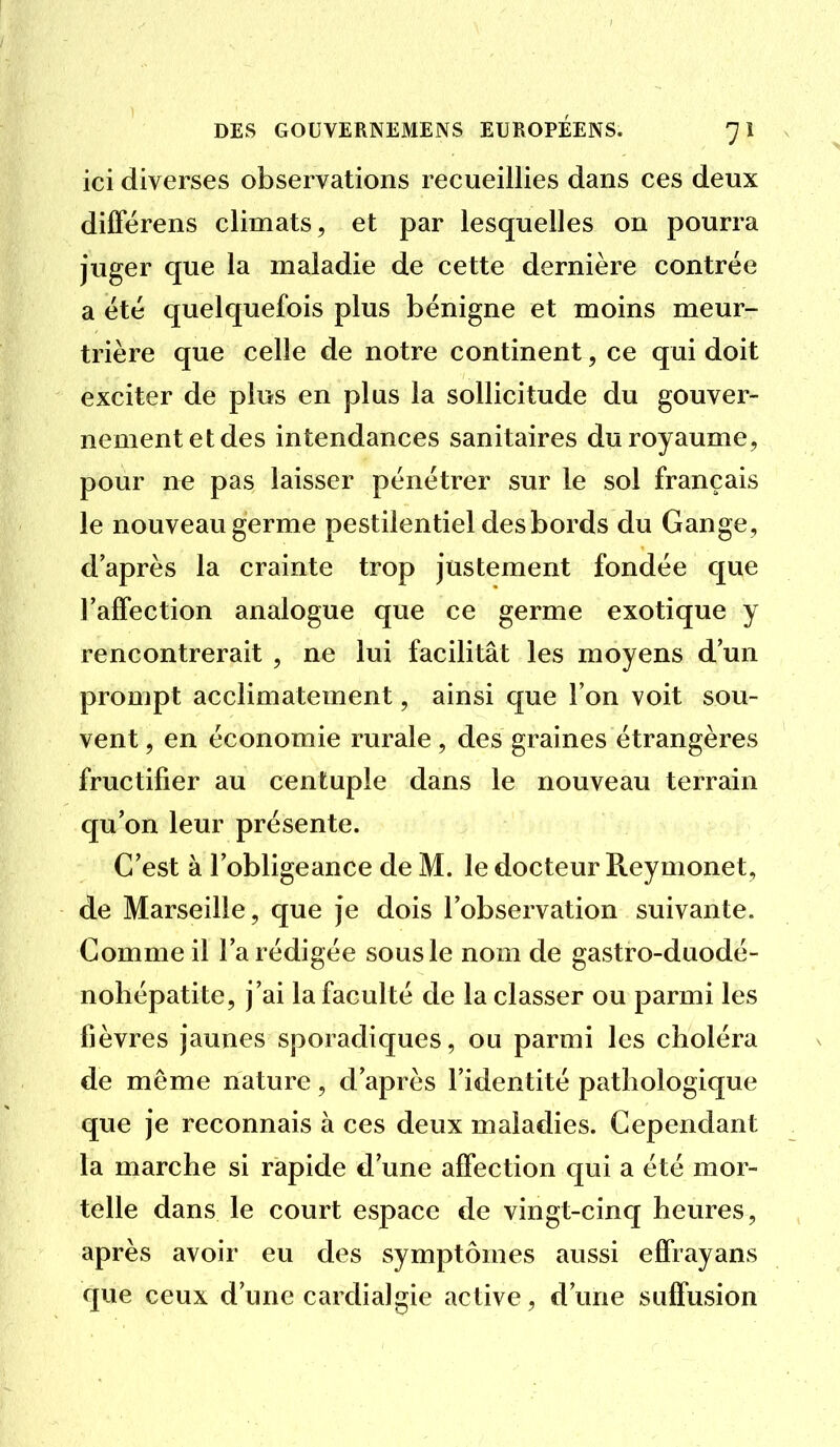 ici diverses observations recueillies dans ces deux diffërens climats, et par lesquelles on pourra juger que la maladie de cette dernière contrée a été quelquefois plus bénigne et moins meur- trière que celle de notre continent, ce qui doit exciter de plus en plus la sollicitude du gouver- nement et des intendances sanitaires du royaume, pour ne pas laisser pénétrer sur le sol français le nouveau germe pestilentiel desbords du Gange, d'après la crainte trop justement fondée que TalTection analogue que ce germe exotique y rencontrerait , ne lui facilitât les moyens d'un prompt acclimatement, ainsi que l'on voit sou- vent , en économie rurale, des graines étrangères fructifier au centuple dans le nouveau terrain qu'on leur présente. C'est à l'obligeance de M. le docteur Reymonet, de Marseille, que je dois l'observation suivante. Comme il l'a rédigée sous le nom de gastro-duodé- nohépatite, j'ai la faculté de la classer ou parmi les fièvres jaunes sporadiques, ou parmi les choléra de même nature, d'après l'identité pathologique que je reconnais à ces deux maladies. Cependant la marche si rapide d'une affection qui a été mor- telle dans le court espace de vingt-cinq heures, après avoir eu des symptômes aussi elfrayans que ceux d'une cardialgie active, d'une sulfusion