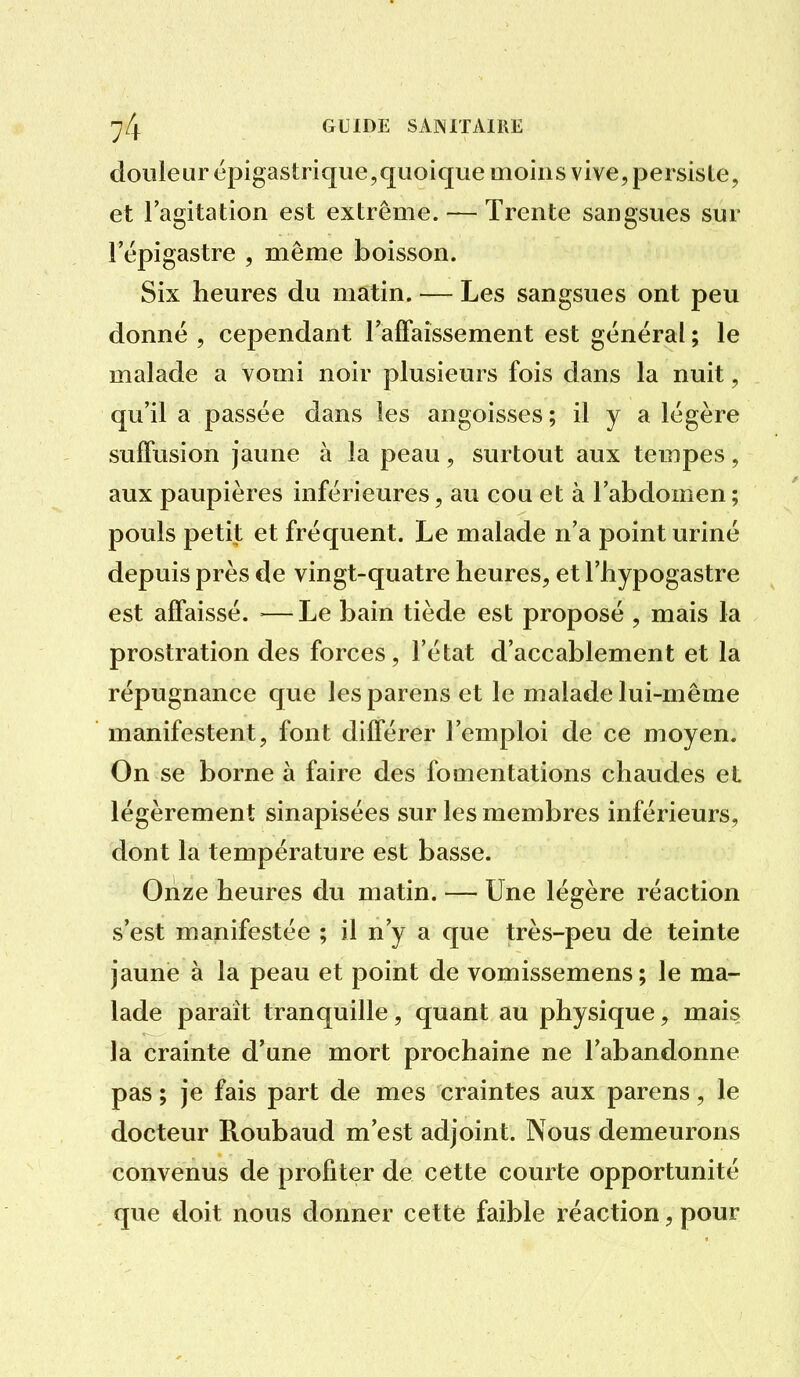 douleur épigastrique,quoique moins vive, persiste, et lagitation est extrême. — Trente sangsues sur l'épigastre , même boisson. Six heures du matin. — Les sangsues ont peu donné , cependant raffaissement est général ; le malade a vomi noir plusieurs fois dans la nuit, qu'il a passée dans les angoisses ; il y a légère suffusion jaune à la peau, surtout aux tempes, aux paupières inférieures, au cou et à l'abdomen ; pouls petit et fréquent. Le malade n'a point uriné depuis près de vingt-quatre heures, et l'hypogastre est affaissé. —Le bain tiède est proposé , mais la prostration des forces, l'état d'accablement et la répugnance que lesparens et le malade lui-même manifestent, font différer l'emploi de ce moyen. On se borne à faire des fomentations chaudes et légèrement sinapisées sur les membres inférieurs, dont la température est basse. Onze heures du matin. — Une légère réaction s'est manifestée ; il n'y a que très-peu de teinte jaune à la peau et point de vomissemens ; le ma- lade paraît tranquille, quant au physique, mais la crainte d'une mort prochaine ne l'abandonne pas ; je fais part de mes craintes aux parens, le docteur Roubaud m'est adjoint. Nous demeurons convenus de profiter de cette courte opportunité que doit nous donner cette faible réaction, pour