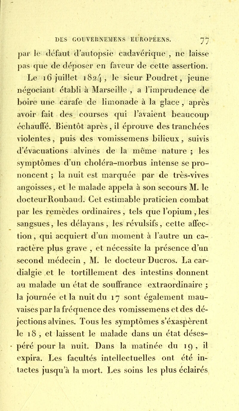 par le défaut cFautopsie cadavérique , ne laisse pas que de déposer en faveur de celte assertion. Le 16 juillet 1824? le sieur Poudret, jeune négociant établi à Marseille , a l'imprudence de boire une carafe de limonade à la glace , après avoir fait des courses qui l'avaient beaucoup échauffé. Bientôt après , il éprouve des tranchées violentes, puis des vomisseniens bilieux, suivis d'évacuations alvines de la môme nature ; les symptômes d'un choléra-morbus intense se pro- noncent ; la nuit est marquée par de très-vives angoisses, et le malade appela à son secours M. le docteurRoubaud. Cet estimable praticien combat par les remèdes ordinaires, tels que l'opium , les sangsues, les délayans, les révulsifs, cette affec- tion, qui acquiert d'un moment à l'autre un ca- ractère plus grave , et nécessite la présence d'un second médecin , M. le docteur Ducros. La car- dialgie et le tortillement des intestins donnent au malade un état de souffrance extraordinaire ; la journée et la nuit du 17 sont également mau- vaises par la fréquence des voaiissemens et des dé- jections alvines. Tous les symptômes s'éxaspèrent le 18 et laissent le malade dans un état déses- • péré pour la nuit. Dans la matinée du 19, il expira. Les facultés intellectuelles ont été in- tactes jusqu'à la mort. Les soins les plus éclairés
