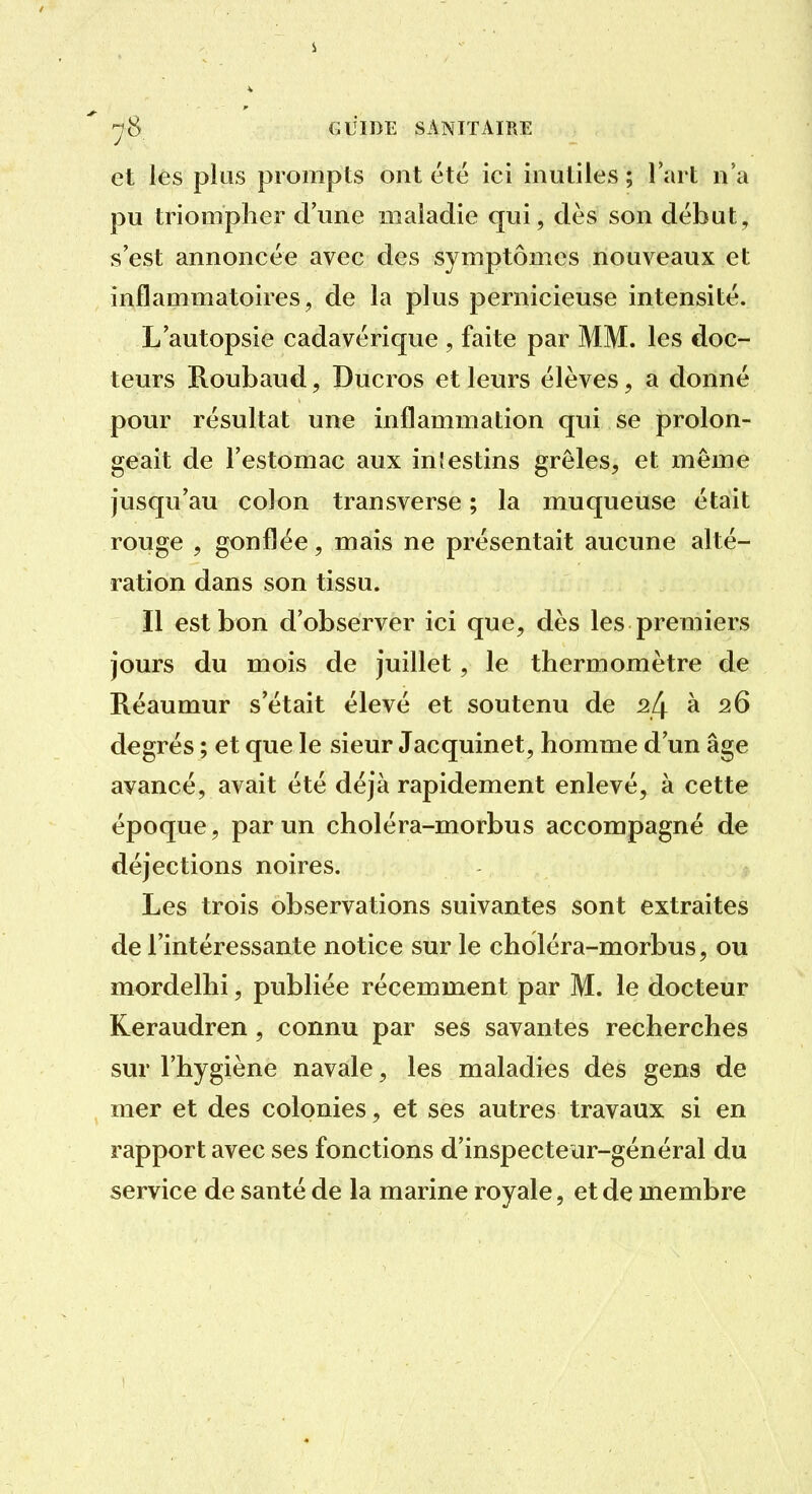 et lés plus prompts ont été ici inutiles ; l'art n'a pu triompher d'une maladie qui, dès son début, s'est annoncée avec des symptômes nouveaux et inflammatoires, de la plus pernicieuse intensité. L'autopsie cadavérique , faite par MM. les doc- teurs B-Oubaud, Ducros et leurs élèves, a donné pour résultat une inflammation qui se prolon- geait de l'estomac aux intestins grêles, et même jusqu'au colon transverse ; la muqueuse était rouge , gonflée, mais ne présentait aucune alté- ration dans son tissu. Il est bon d'observer ici que, dès les premiers jours du mois de juillet, le thermomètre de Réaumur s'était élevé et soutenu de 24 à 26 degrés ; et que le sieur Jacquinet, homme d'un âge avancé, avait été déjà rapidement enlevé, à cette époque, par un choléra-morbus accompagné de déjections noires. Les trois observations suivantes sont extraites de l'intéressante notice sur le choléra-morbus, ou mordelhi, publiée récemment par M. le docteur Keraudren, connu par ses savantes recherches sur l'hygiène navale, les maladies des gens de mer et des colonies, et ses autres travaux si en rapport avec ses fonctions d'inspectéar-général du service de santé de la marine royale, et de membre