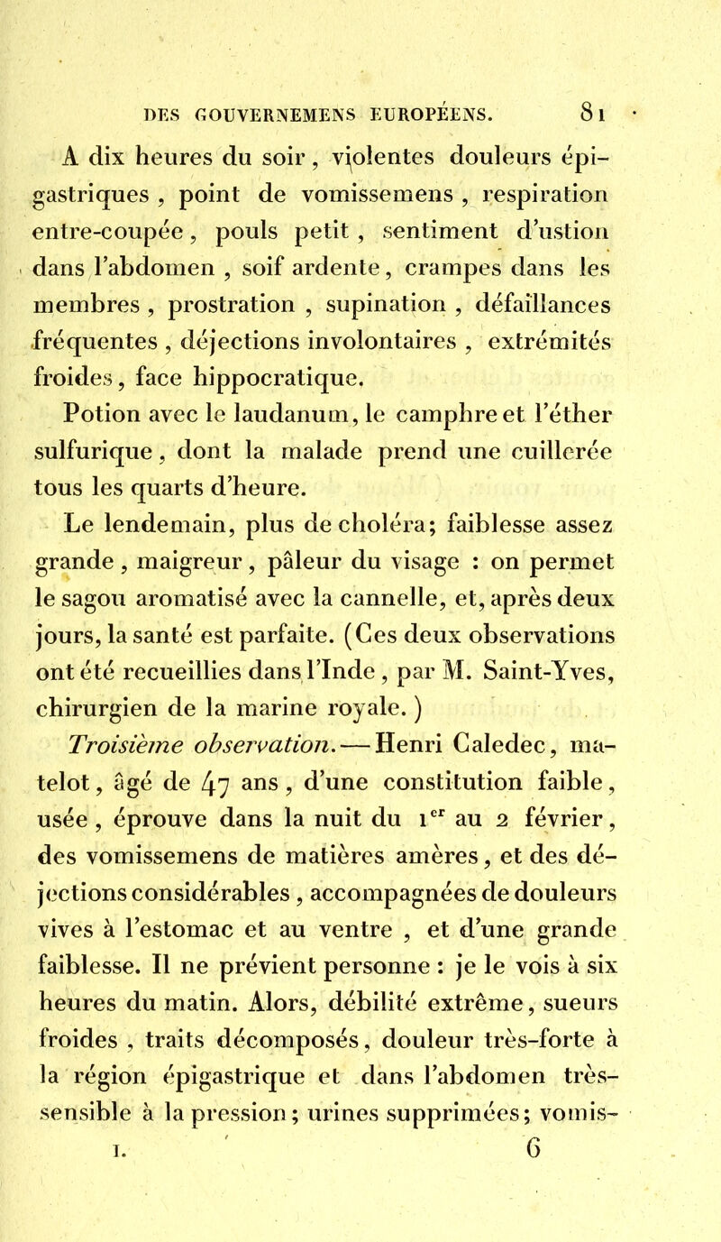 A dix heures du soir, vi^olentes douleurs épi- gastriques 5 point de vomissemens , respiration entre-coupée, pouls petit, sentiment d'ustion dans l'abdomen , soif ardente, crampes dans les membres , prostration , supination , défaillances fréquentes , déjections involontaires , extrémités froides, face hippocratique. Potion avec le laudanum, le camphre et Féther sulfurique, dont la malade prend une cuillerée tous les quarts d'heure. Le lendemain, plus de choléra; faiblesse assez grande , maigreur, pâleur du visage : on permet le sagou aromatisé avec la cannelle, et, après deux jours, la santé est parfaite. (Ces deux observations ont été recueillies dans l'Inde, par M. Saint-Yves, chirurgien de la marine royale. ) Troisième observation. — Henri Caledec, ma- telot, âgé de 47 ^ns, d'une constitution faible, usée, éprouve dans la nuit du i au 2 février, des vomissemens de matières amères, et des dé- jections considérables , accompagnées de douleurs vives à l'estomac et au ventre , et d'une grande faiblesse. Il ne prévient personne : je le vois à six heures du matin. Alors, débilité extrême, sueurs froides , traits décomposés, douleur très-forte à la région épigastrique et dans l'abdomen très- sensible à la pression; urines supprimées; vomis- I. 6