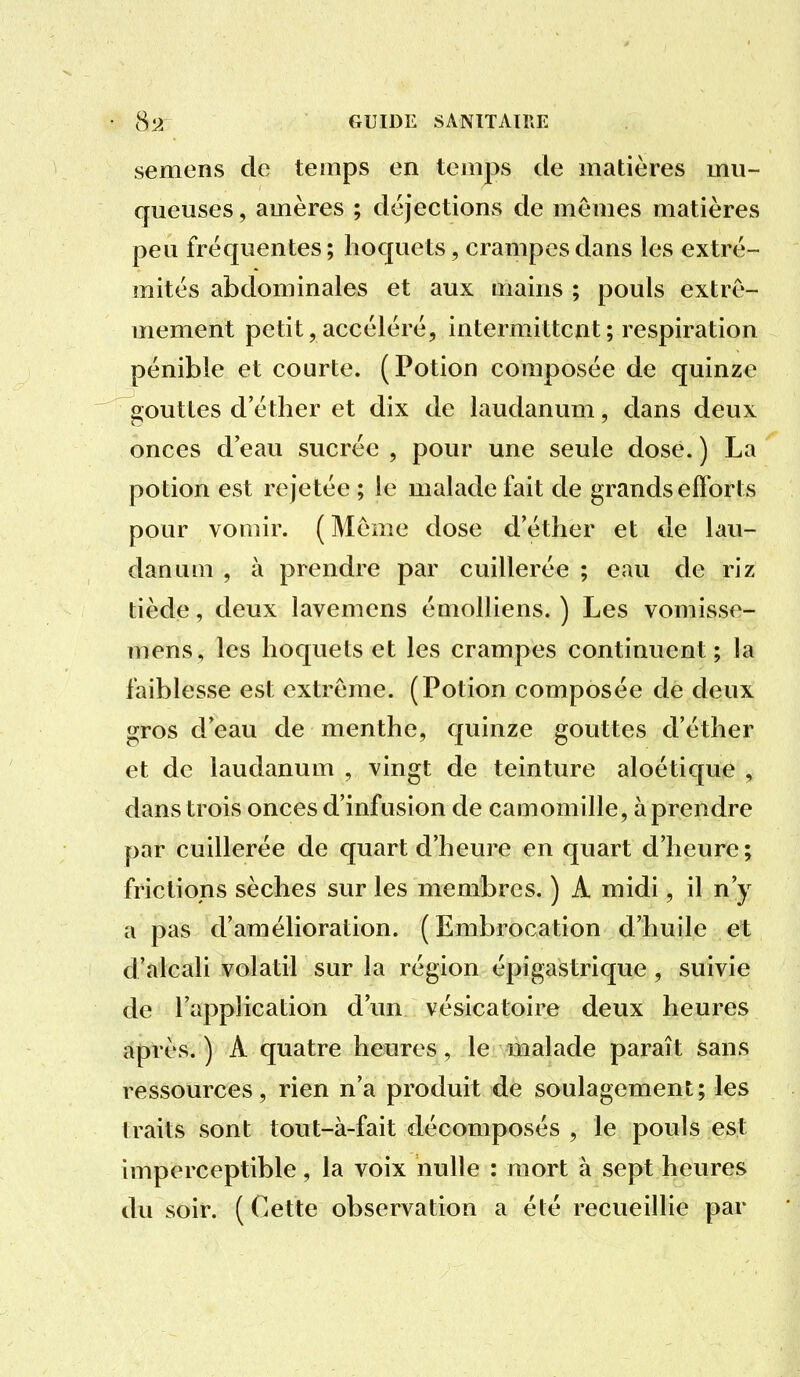 semons de temps en temps de matières mu- queuses , amères ; déjections de mêmes matières peu fréquentes ; hoquets, crampes dans les extré- mités abdominales et aux mains ; pouls extrê- mement petit, accéléré, intermittcat; respiration pénible et courte. (Potion composée de quinze gouttes d'éther et dix de laudanum, dans deux onces d'eau sucrée , pour une seule dose. ) La potion est rejetée ; le malade fait de grands efforts pour vomir. (Même dose d'éther et de lau- danum , à prendre par cuillerée ; eau de riz tiède, deux lavemens émolliens. ) Les vomisse- mens, les hoquets et les crampes continuent; la faiblesse est extrême. (Potion composée de deux gros d'eau de menthe, quinze gouttes d'éther et de laudanum , vingt de teinture aloétique , dans trois onces d'infusion de camomille, à prendre par cuillerée de quart d'heure en quart d'heure; frictions sèches sur les membres. ) A midi, il n'y a pas d'amélioration. (Embrocation d'huile et d'alcali volatil sur la région épigastrique , suivie de l'application d'un vésicatoire deux heures après. ) A quatre heures, le malade paraît sans ressources, rien n'a produit de soulagement; les traits sont tout-à-fait décomposés , le pouls est imperceptible, la voix nulle : mort à sept heures du soir. ( Cette observation a été recueillie par