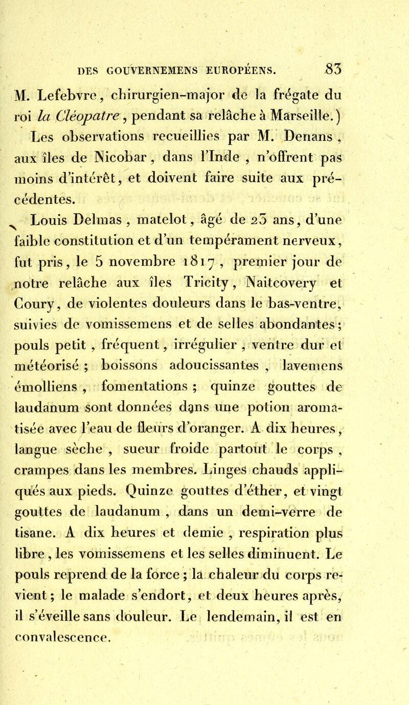 M. Lefebvre, chirurgien-major de la frégate du roi la Cléopatre , pendant sa relâche à Marseille.) Les observations recueillies par M. Denans , aux îles de Nicobar, dans l'Inde , n'offrent pas moins d'intérêt, et doivent faire suite aux pré- cédentes. ^ Louis Delmas , matelot, âgé de 20 ans, d'une faible constitution et d'un teuipérament nerveux, fut pris, le 5 novembre 1817 , premier jour de notre relâche aux îles Tricity, Naitcovery et Coury, de violentes douleurs dans le bas-ventre, suivies de vomissemens et de selles abondantes; pouls petit , fréquent, irrégulier , ventre dur et météorisé ; boissons adoucissantes , lavemens émolliens , fomentations ; quinze gouttes de laudanum sont données d^ns une potion aroma- tisée avec l'eau de fleurs d'oranger. A dix heures, langue sèche , sueur froide partout le corps , crampes dans les membres. Linges chauds appli- qués aux pieds. Quinze gouttes d'éther, et vingt gouttes de laudanum , dans un demi-verre de tisane. A dix heures et demie , respiration plus libre , les vomissemens et les selles diminuent. Le pouls reprend de la force ; la chaleur du corps re- vient ; le malade s'endort, et deux heures après, il s'éveille sans douleur. Le lendemain, il est en convalescence.