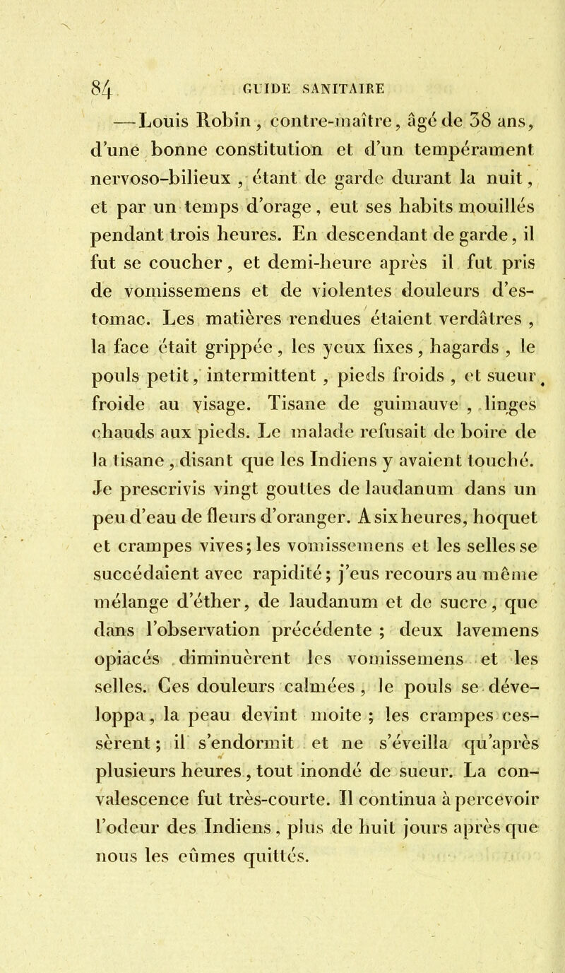 — Louis Robin , contre-jnaître, âgé de 38 ans, d une bonne constitution et d'un tempérament nervoso-bilieux , étant de garde durant la nuit, et par un temps d'orage, eut ses habits mouillés pendant trois heures. En descendant de garde, il fut se coucher, et demi-heure après il fut pris de vomissemens et de violentes douleurs d'es- tomac. Les matières rendues étaient verdâtres , la face était grippée, les yeux fixes, hagards , le pouls petit, intermittent , pieds froids , et sueur^ froide au yisage. Tisane de guimauve , linges chauds aux pieds. Le malade refusait de boire de la tisane , disant que les Indiens y avaient touché. Je prescrivis vingt gouttes de laudanum dans un peu d'eau de fleurs d'oranger. A six heures, hoquet et crampes vives; les vomissemens et les selles se succédaient avec rapidité; j'eus recoui^sau môme mélange d'éther, de laudanum et de sucre, que dans l'observation précédente ; deux lavemens opiacés diminuèrent les vomissemens et les selles. Ces douleurs calmées , le pouls se déve- loppa, la peau devint moite ; les crampes ces- sèrent ; il s'endormit et ne s'éveilla qu'après plusieurs heures, tout inondé de sueur. La con- valescence fut très-courte. 11 continua apercevoir l'odeur des Indiens, plus de huit jours après que nous les eûmes quittés.