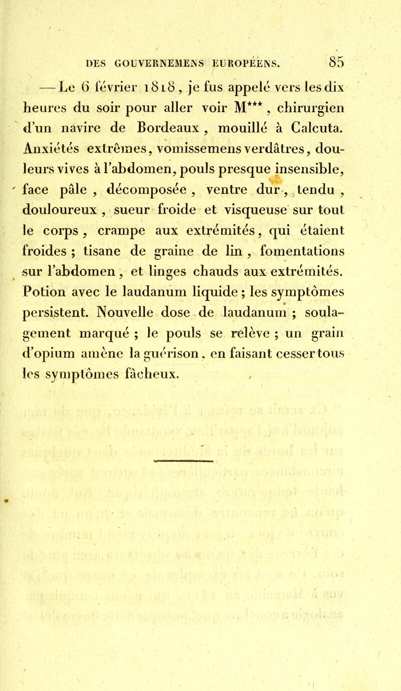 — Le 6 février 1818, je fus appelé vers les dix heures du soir pour aller voir M*** , chirurgien d'un navire de Bordeaux , mouillé à Calcuta. Anxiétés extrêmes, vomissemensverdâtres, dou- leurs vives à l'abdomen, pouls presque insensible, face pâle , décomposée , ventre dur, tendu , douloureux , sueur froide et visqueuse sur tout le corps , crampe aux extrémités, qui étaient froides ; tisane de graine de lin , fomentations sur l'abdomen , et linges chauds aux extrémités. Potion avec le laudanum liquide ; les symptômes persistent. Nouvelle dose de laudanum ; soula- gement marqué ; le pouls se relève ; un grahi d'opium amène la guérison, en faisant cesser tous les symptômes fâcheux.
