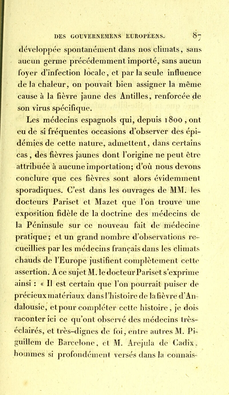 développée spontanément dans nos climats, sans aucun germe précédemment importé, sans aucun foyer d'infection locale, et par la seule influence de la chaleur, on pouvait bien assigner la même cause à la fièvre jaune des Antilles, renforcée de son virus spécifique. Les médecins espagnols qui, depuis 1800 , ont eu de si fréquentes occasions d'observer des épi- démies de cette nature, admettent, dans certains cas, des fièvres jaunes dont l'origine ne peut être attribuée à aucune importation; d'où nous devons conclure que ces fièvres sont alors évidemment sporadiques. C'est dans les ouvrages de MM. les docteurs Pariset et Mazet que l'on trouve une exposition fidèle de la doctrine des médecins de la Péninsule sur ce nouveau fait de médecine pratique; et un grand nombre d'observations re- cueillies par les médecins français dans les climats chauds de l'Europe justifient complètement cette assertion. A ce sujet M. le docteur Pariset s'exprime ainsi : « Il est certain que l'on pourrait puiser de précieux matériaux dans l'histoire de la fièvre d'An- dalousie, et pour compléter cette histoire, je dois raconter ici ce qu'ont observé des médecins ti ès- éclairés, et très-dignes de foi, entre autres M. Pi- guillem de Barcelone, et M. Arejula de Cadix, hommes si profondément versés dans la connais-