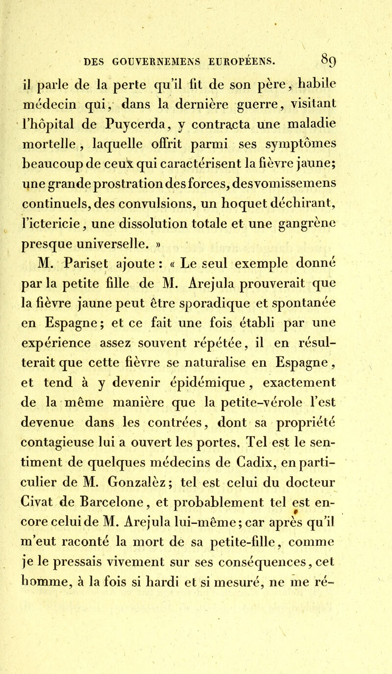 il parle de la perte qu'il fit de son père, habile médecin qui, dans la dernière guerre, visitant l'hôpital de Puycerda, y contracta une maladie mortelle , laquelle offrit parmi ses symptômes beaucoup de ceux qui caractérisent la fièvre jaune; une grande prostration des forces, des vomissemens continuels, des convulsions, un hoquet déchirant, l'ictericie, une dissolution totale et une gangrène presque universelle. » M. Pariset ajoute : « Le seul exemple donné par la petite fille de M. Arejula prouverait que la fièvre jaune peut être sporadique et spontanée en Espagne ; et ce fait une fois établi par une expérience assez souvent répétée, il en résul- terait que cette fièvre se naturalise en Espagne, et tend à y devenir épidémique, exactement de la même manière que la petite-vérole l'est devenue dans les contrées, dont sa propriété contagieuse lui a ouvert les portes. Tel est le sen- timent de quelques médecins de Cadix, en parti- culier de M. Gonzalèz ; tel est celui du docteur Civat de Barcelone, et probablement tel est en- core celui de M. Arejula lui-même; car après qu'il m'eut raconté la mort de sa petite-fille, comme je le pressais vivement sur ses conséquences, cet homme, à la fois si hardi et si mesuré, ne me ré-