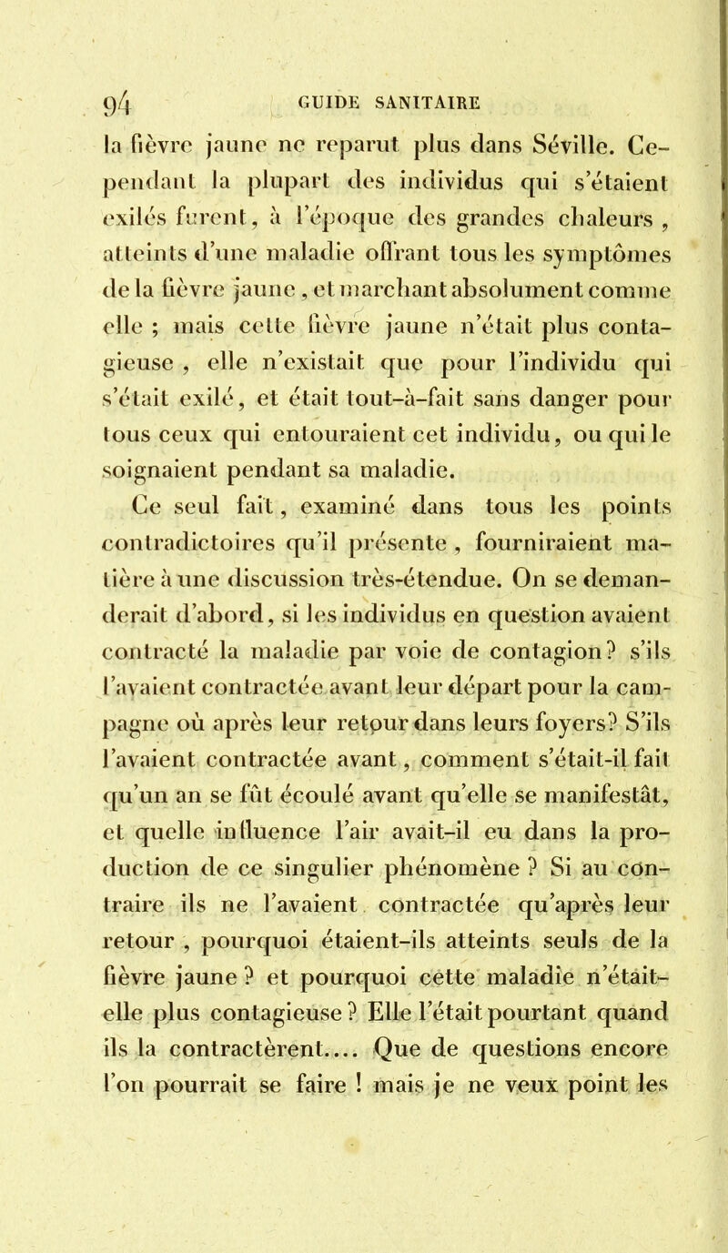 la fièvre jaune ne reparut plus dans Séville. Ce- pendant la plupart des individus qui s'étaient exiles fièrent, à l'époque des grandes chaleurs, atteints d'une maladie oflrant tous les symptômes de la fièvre jaune , et marchant absolument comme elle ; mais celte lièvre jaune n'était plus conta- gieuse , elle n'existait que pour l'individu qui s'était exilé, et était tout-à-fait sans danger pour tous ceux qui entouraient cet individu, ou qui le soignaient pendant sa maladie. Ce seul fait, examiné dans tous les points contradictoires qu'il présente , fourniraient ma- tière à une discussion très-étendue. On se fleman- derait d'abord, si les individus en question avaient contracté la maladie par voie de contagion? s'ils l'ayaient contractée avant leur départ pour la cam- pagne où après leur retour dans leurs foyers? S'ils l'avaient contractée avant, comment s'était-il fait qu'un an se fût écoulé avant qu'elle se manifestât, et quelle inlluence l'air avait-il eu dans la pro- duction de ce singulier phénomène ? Si au con- traire ils ne l'avaient contractée qu'après leur retour , pourquoi étaient-ils atteints seuls de la fièvre jaune ? et pourquoi cette maladie n'était- elle plus contagieuse ? Elle l'était pourtant quand ils la contractèrent.... Que de questions encore l'on pourrait se faire ! mais je ne veux point les