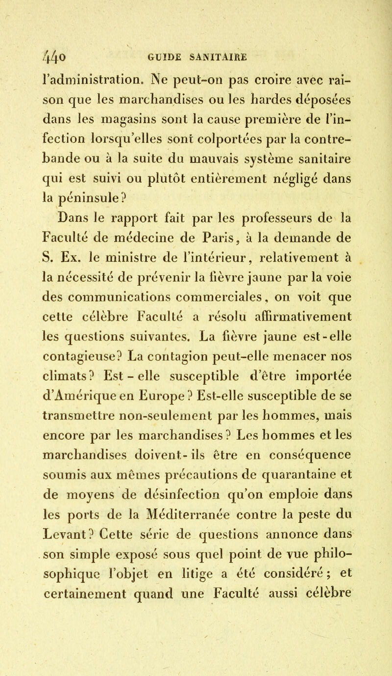 l'administration. Ne peut-on pas croire avec rai- son que les marchandises ou les hardes déposées dans les magasins sont la cause première de l'in- fection lorsqu'elles sont colportées par la contre- bande ou à la suite du mauvais système sanitaire qui est suivi ou plutôt entièrement négligé dans la péninsule? Dans le rapport fait par les professeurs de la Faculté de médecine de Paris, à la demande de S. Ex. le ministre de l'intérieur, relativement à la nécessité de prévenir la fièvre jaune par la voie des communications commerciales, on voit que cette célèbre Faculté a résolu affirmativement les questions suivantes. La fièvre jaune est-elle contagieuse? La contagion peut-elle menacer nos climats? Est - elle susceptible d'être importée d'Amérique en Europe ? Est-elle susceptible de se transmettre non-seulement par les hommes, mais encore par les marchandises? Les hommes et les marchandises doivent- ils être en conséquence soumis aux mômes précautions de quarantaine et de moyens de désinfection qu'on emploie dans les ports de la Méditerranée contre la peste du Levant? Cette série de questions annonce dans son simple exposé sous quel point de vue philo- sophique l'objet en litige a été considéré ; et certainement quand une Faculté aussi célèbre