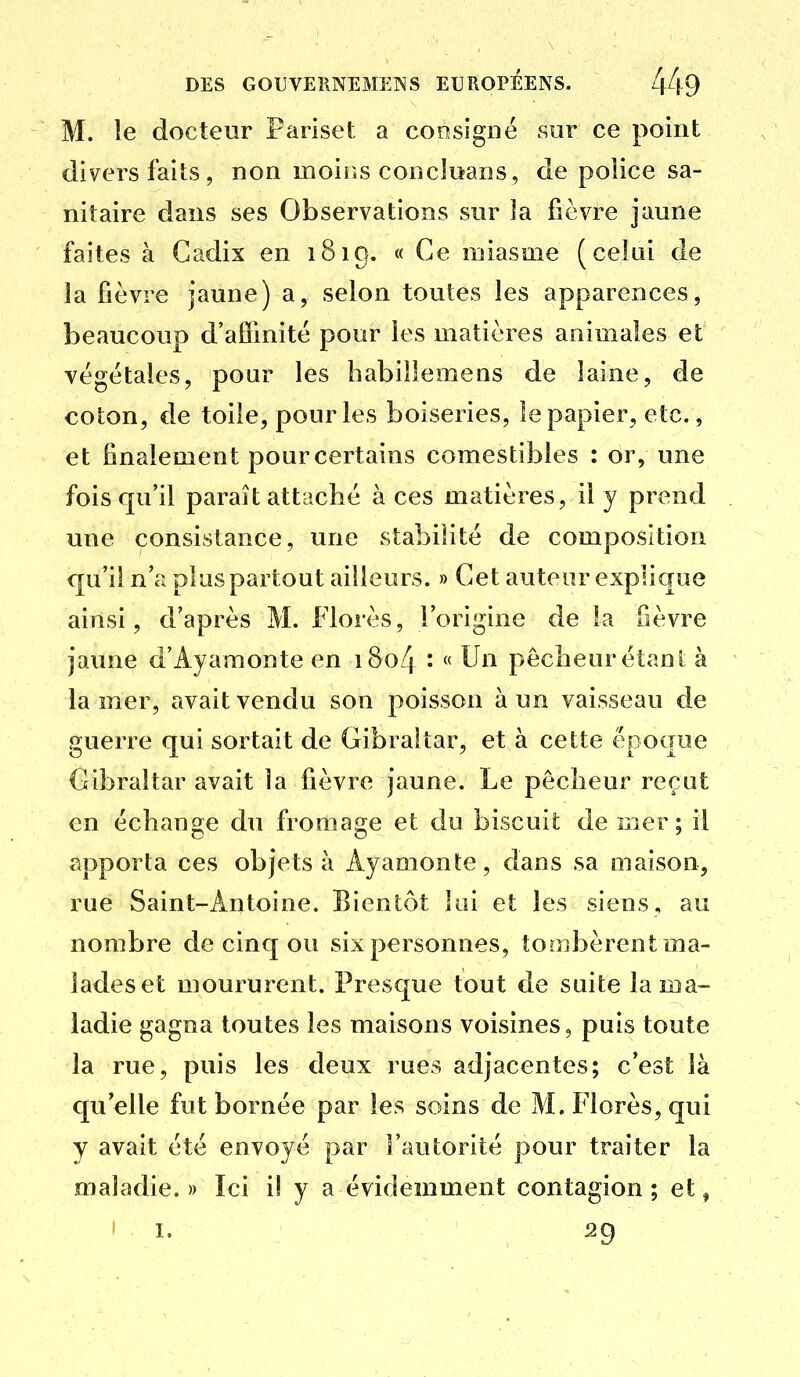 M. le docteur Pariset a consigné sur ce point divers faits, non moiiîs concluans, de police sa- nitaire dans ses Observations sur îa fièvre jaune faites à Cadix en 1819. « Ce miasme (celai de la fièvre jaune) a, selon toutes les apparences, beaucoup d'afîinitè pour les matières animales et végétales, pour les habillemens de laine, de coton, de toile, pour les boiseries, le papier, etc., et finalement pour certains comestibles : or, une fois qu'il paraît attaché à ces matières, il y prend une consistance, une stabilité de composition qu'il n'a plus partout ailleurs. » Cet auteur explique ainsi, d'après M. Florès, l'origine de la fièvre jaune d'Ayamonte en i8o4 ' « Un pêcheur étant à la mer, avait vendu son poisson à un vaisseau de guerre qui sortait de Gibraltar, et à cette époque Gibraltar avait îa fièvre jaune. Le pêcheur reçut en échange du fromage et du biscuit de mer; il apporta ces objets à Ayamonte, dans sa maison, rue Saint-Antoine. Bientôt lui et les siens, au nombre de cinq ou six personnes, tombèrent ma- lades et moururent. Presque tout de suite la ma- ladie gagna toutes les maisons voisines, puis toute la rue, puis les deux rues adjacentes; c'est là qu'elle fut bornée par les soins de M. Florès, qui y avait été envoyé par l'autorité pour triiîter la maladie.» Ici i! y a évidemment contagion; et, 1 I. 29