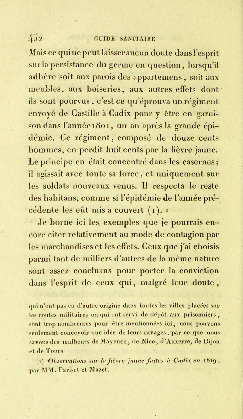 Mais ce quine peut laisser aucun doute danslesprit surlapersistance du germe en question, lorsqu'il adhère soit aux parois des appartemens , soit aux meubles, aux boiseries, aux autres effets dont ils sont pourvus , c'est ce qu'éprouva un régiment envoyé de Castille à Cadix pour y être en garni- son dans l'année 1801, un an après la grande épi- démie. Ce régiment, composé de douze cents hommes, en perdit huit cents par la fièvre jaune. Le principe en était concentré dans les casernes; il agissait avec toute sa force, et uniquement sur les soldats nouveaux venus. Il respecta le reste des habitans, comme si l'épidémie de Tannée pré- cédente les eût mis à couvert (1). » Je borne ici les exemples que je pourrais en- core citer relativement au mode de contagion par les marchandises et les effets. Ceux que j'ai choisis parmi tant de milliers d'autres de la même nature sont assez concluans pour porter la conviction dans l'esprit de ceux qui, malgré leur doute , qui u\Mat pas eu d'autre origine clans toutes les villes place'es sur les routes militaires ou qui ont servi de dépôt aux prisonniers , sont trop nombreuses pour être mentionnées icij nous pouvons seulement concevoir une idée de leurs ravages, par ce que nous savons des malheurs deMayence, de Nice, d'Auxerre, de Dijon et de Tours (3) Obseri'ations sur lajîèwre jaune faites h Cadix en 1819 j par MM. Pariset et Mazet.