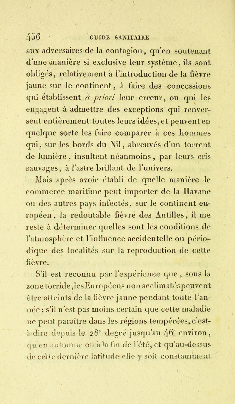 \ 456 GUIDE SANITAIRE aux adversaires de la contagion, qu'en soutenant d une oîianière si exclusive leur système, ils sont obligés, relativement à l'introduction de la fièvre jaune sur le continent, à faire des concessions qui établissent à priori leur erreur, ou qui les engagent à admettre des exceptions qui renver- sent entièrement toutes leurs idées, et peuvent en quelque sorte les faire comparer à ces hommes qui, sur les bords du Nil, abreuvés d'un torrent de lumière, insultent néanmoins, par leurs cris sauvages, à l'astre brillant de l'univers. Mais après avoir établi de quelle manière le commerce maritime peut importer de la Havane ou des autres pays infectés, sur le continent eu- ropéen, la redoutable fièvre des Antilles, il me reste à déterminer quelles sont les conditions de l'atmosphère et l'influence accidentelle ou pério- dique des localités sur la reproduction de cette fièvre. S'il est reconnu par l'expérience que , sous la zonetorride,lesEuropéens non accîimatéspeuvent être atteints de la fièvre jaune pendant toute l'an- née ; s'il n'est pas moins certain que cette maladie ne peut paraître dans les régions tempérées, c'est- à-dire depuis le 28^ degré jusqu'au 46^ environ, qu'en automne ois à la fio de l'été, et qu'au-dessus de cette dernière latitude elle y soit constamment
