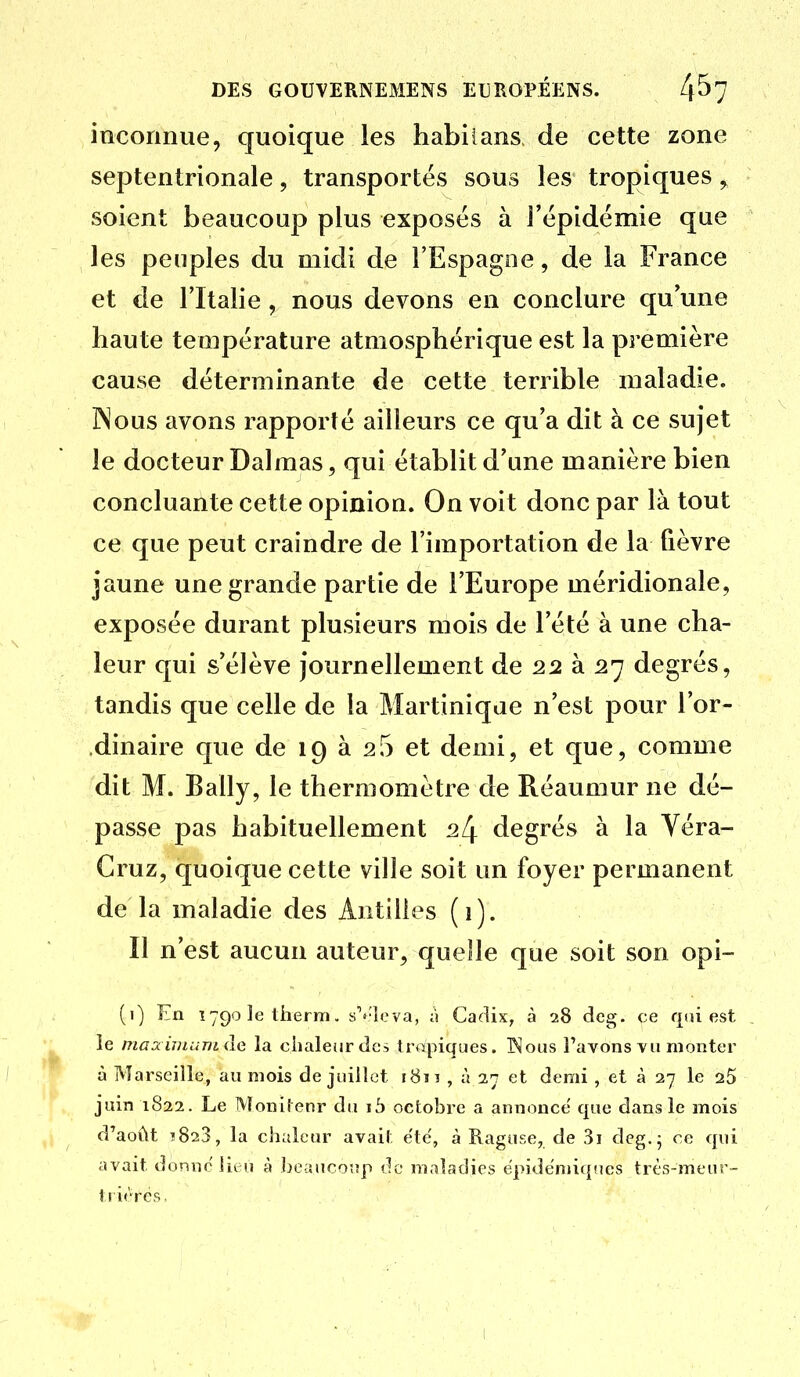 inconnue, quoique les habilans de cette zone septentrionale, transportés sous les tropiques ^ soient beaucoup plus exposés à l'épidémie que les peuples du midi de l'Espagne, de la France et de l'Italie, nous devons en conclure qu'une haute température atmosphérique est la première cause déterminante de cette terrible maladie. INous avons rapporté ailleurs ce qu'a dit à ce sujet le docteur Dalmas, qui établit d'une manière bien concluante cette opinion. On voit donc par là tout ce que peut craindre de l'importation de la fièvre jaune une grande partie de l'Europe méridionale, exposée durant plusieurs mois de l'été à une cha- leur qui s'élève journellement de 22 à 27 degrés, tandis que celle de la Martinique n'est pour l'or- .dinaire que de 19 à 25 et demi, et que, comme dit M. Bally, le thermomètre de Réaumur ne dé- passe pas habituellement ^4 degrés à la Yéra- Gruz, quoique cette ville soit un foyer permanent de la maladie des Antilles (i). Il n'est aucun auteur, quelle que soit son opi- (i) En ï79oletherm. s^'lcva, ii Cadix, à 28 deg. ce qui est le maainuinide la chaleur des tropiques. INous l'avons vu monter à Marseille, au mois de juillet i8ïî , à 27 et demi , et à 27 le aS juin 1822. Le Monilenr du ib octobre a annonce que dans le mois d'août î823, la chaleur avait ëtë, à Raguse, de 3ï deg.; ce qui avait donne lieu à beaucoup do maladies ëpidëmiqnes très-meur- tritVës,