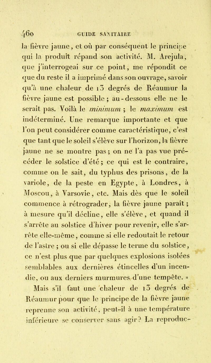 la fièvre jaune , et où par conséquent le principe qui la produit répand son activité. M. Arejula, que j'interrogeai sur ce point, me répondit ce que du reste il a iii}priiné dans son ouvrage, savoir qu'à une chaleur de i5 degrés de Réaumur la fièvre jaune est possible; au-dessous elle ne le serait pas. Voilà le minimum ; le maximum est indéterminé. Une remarque importante et que l'on peut considérer comme caractéristique, c'est que tant que le solei! s'élève sur l'horizon, la fièvre jaune ne se montre pas ; on ne l'a pas vue pré- céder le solstice d'été ; ce qui est le contraire, comme on le sait, du typhus des prisons, de la variole, de la peste en Egypte, à Londres, à J\îoscou, à Varsovie, etc. Mais dès que le soleil commence à rétrograder, la fièvre jaune paraît ; à mesure qu'il décline, elle s'élève, et quand il s'arrête au solstice d'hiver pour revenir, elle s'ar- rête elle-même, comme si elle redoutait le retour de l'astre ; ou si elle dépasse le terme du solstice, ce n'est plus que par quelques explosions isolées semblables aux dernières étincelles d'un incen- die, ou aux derniers murmures d'une tempête. » Mais s'il faut une chaleur de i3 degrés de Réaumur pour que le principe de la fièvre jaune reprenne son activité, peut-il à une température inférieure se conserver sans agir ? La reproduc-