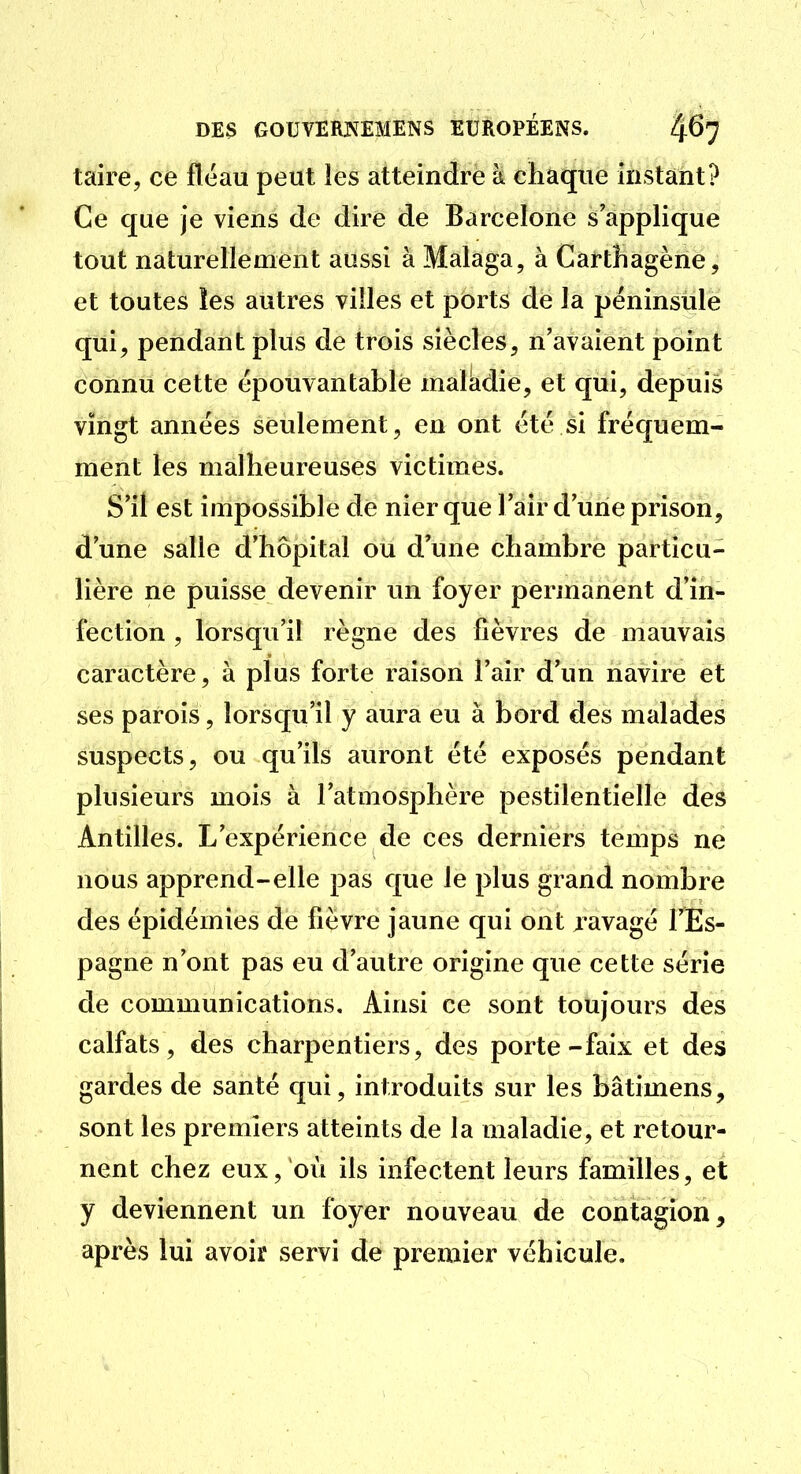 taire, ce fléau peut les atteindre à cliaqne instant? Ce que je viens de dire de Barcelone s'applique tout naturellement aussi à Malaga, à Carthagène, et toutes les autres villes et ports de la péninsule qui, pendant plus de trois siècles, n'avaient point connu cette épouvantable maladie, et qui, depuis vingt années seulement, en ont été si fréquem- ment les malheureuses victimes. S'il est impossible de nier que l'air d'une prison, d'une salle d'hôpital ou d'une chambre particu- lière ne puisse devenir un foyer pennanent d'in- fection , lorsqu'il règne des fièvres de mauvais caractère, à plus forte raison l'air d'un navire et ses parois, lorsqu'il y aura eu à bord des malades suspects, ou qu'ils auront été exposés pendant plusieurs mois à l'atmosphère pestilentielle des Antilles. L'expérience de ces derniers temps ne nous apprend-elle pas que le plus grand nombre des épidémies de fièvre jaune qui ont ravagé l'Es- pagne n'ont pas eu d'autre origine que cette série de communications. Ainsi ce sont toujours des calfats, des charpentiers, des porte-faix et des gardes de santé qui, introduits sur les bâtimens, sont les premiers atteints de la maladie, et retour- nent chez eux, où ils infectent leurs familles, et y deviennent un foyer nouveau de contagion, après lui avoir servi de premier véhicule.