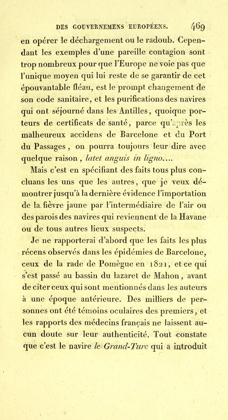 en opérer le déchargement ou le radoub. Cepen- dant les exemples d'une pareille contagion sont trop nombreux pour que l'Europe ne voie pas que l'unique moyen qui lui reste de se garantir de cet épouvantable fléau, est le prompt changement de son code sanitaire, et les purifications des navires qui ont séjourné dans les Antilles, quoique por- teurs de certificats de santé, parce qu'après les malheureux accidens de Barcelone et du Port du Passages , on pourra toujours leur dire avec quelque raison , latet anguis in ligno.,.. Mais c'est en spécifiant des faits tous plus con- cluans les uns que les autres, que je veux dé- montrer jusqu'à la dernière évidence l'importation de Ici fièvre jaune par l'intermédiaire de l'air ou des parois des navires qui reviennent de la Havane ou de tous autres lieux suspects. Je ne rapporterai d'abord que les faits les plus récens observés dans les épidémies de Barcelone, ceux de la rade de Pomègue en 1821, et ce qui s'est passé au bassin du lazaret de Mahon, avant de citer ceux qui sont mentionnés dans les auteurs à une époque antérieure. Des milliers de per- sonnes ont été témoins oculaires des premiers, et les rapports des médecins français ne laissent au- cun doute sur leur authenticité. Tout constate que c'est le navire le Grand-Turc qui a introduit