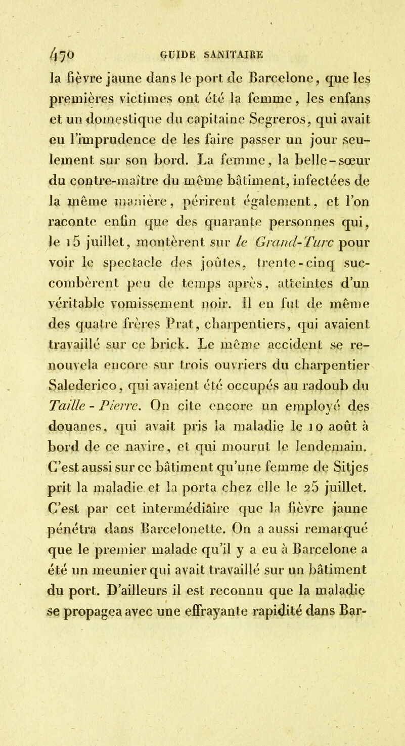 Ja fièvre jaune dans le port de Barcelone, que les premières victimes ont été la femme, les enfans et un domestique du capitaine Segreros, qui avait eu l'imprudence de les faire passer un jour seu- lement sur son bord. La femme, la belle-sœur du contre-maître du même bâtiment, infectées de la même manière, périrent également, et l'on raconte enfin que des quarante personnes qui, le i5 juillet, montèrent sur le Grand-Turc pour voir le spectacle des joutes, trente-cinq suc- combèrent peu de temps après, atteintes d'un véritable vomissement noir. 11 en fut de même des quatre frères Prat, charpentiers, qui avaient travaillé sur ce brick. Le même accident se re- nouvela encore sur trois ouvriers du charpentier Salederico, qui avaient été occupés au radoub du Taille - Pierre. On cite encore un employé des douanes, qui avait pris la maladie le lo août à bord de ce navire, et qui mourut le lendemain. C'est aussi sur ce bâtiment qu'une femme de Sitjes prit la maladie et la porta chez elle le 25 juillet. C'est par cet intermédiaire que la fièvre jaune pénétra dans Barcelonette. On a aussi remarqué que le premier malade qu'il y a eu à Barcelone a été un meunier qui avait travaillé sur un bâtiment du port. D'ailleurs il est reconnu que la maladie se propagea avec une effrayante rapidité dans Bar-