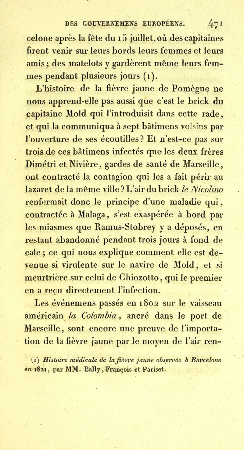 celone après la fête du i5 juillet, où des capitaines firent venir sur leurs bords leurs femmes et leurs amis ; des matelots y gardèrent même leurs fem- mes pendant plusieurs jours (i). L'histoire de la fièvre jaune de Pomègue ne nous apprend-elle pas aussi que c'est le brick du capitaine Mold qui l'introduisit dans cette rade, et qui la communiqua à sept bâtimens voisins par l'ouverture de ses écoutilles? Et n'est-ce pas sur trois de ces bâtimens infectés que les deux frères Dimétri et INivière, gardes de santé de Marseille, ont contracté la contagion qui les a fait périr au lazaret de la môme ville ? L'air du brick le Nicolino renfermait donc le principe d'une maladie qui, contractée à Malaga, s'est exaspérée à bord par les miasmes que Ramus-Stobrey y a déposés, en restant abandonné pendant trois jours à fond de cale ; ce qui nous explique comment elle est de- venue si virulente sur le navire de Mold, et si meurtrière sur celui de Ghiozotto, qui le premier en a reçu directement l'infection. Les événemens passés en 1802 sur le vaisseau américain la Colombia, ancré dans le port de Marseille, sont encore une preuve de l'importa- tion de la fièvre jaune par le moyen de l'air ren- (i) Histoire médicale de la fièure jaune obseruée ci Barcelone en 1821, par MM. Bally, François et Pariset.