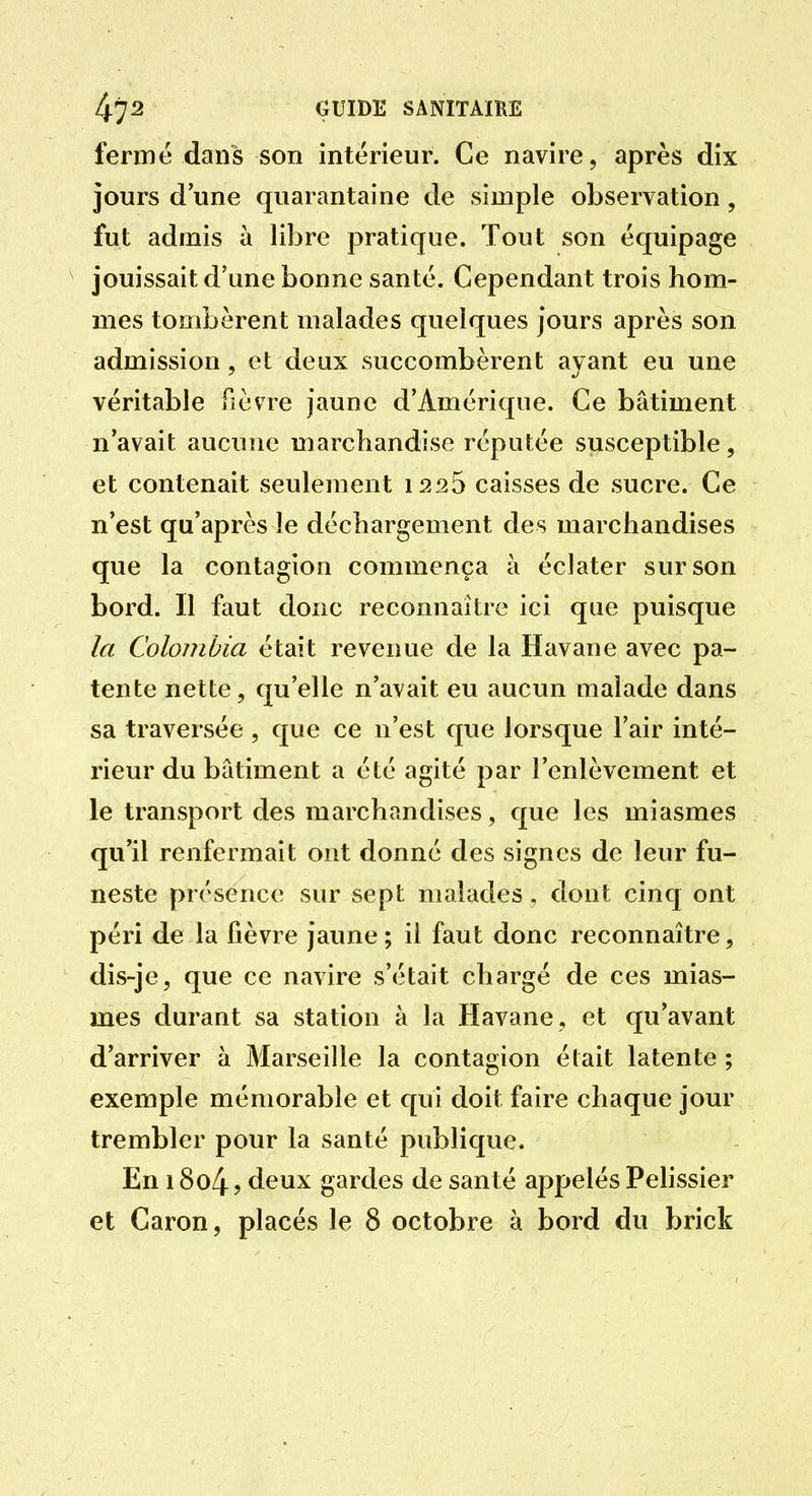 fermé dans son intérieur. Ce navire, après dix jours d une quarantaine de simple observation, fut admis à libre pratique. Tout son équipage jouissait d'une bonne santé. Cependant trois hom- mes tombèrent malades quelques jours après son admission, et deux succombèrent ayant eu une véritable fièvre Jaune d'Amérique. Ce bâtiment n'avait aucune marchandise réputée susceptible, et contenait seulement 1225 caisses de sucre. Ce n'est qu'après le déchargement des marchandises que la contagion commença à éclater sur son bord. Il faut donc reconnaître ici que puisque la Colombia était revenue de la Havane avec pa- tente nette, qu'elle n'avait eu aucun malade dans sa traversée , que ce n'est que lorsque l'air inté- rieur du bâtiment a été agité par l'enlèvement et le transport des marchandises, que les miasmes qu'il renfermait ont donné des signes de leur fu- neste présence sur sept malades , dont cinq ont péri de la fièvre jaune ; il faut donc reconnaître, dis-je, que ce navire s'était chargé de ces mias- mes durant sa station à la Havane, et qu'avant d'arriver à Marseille la contagion était latente ; exemple mémorable et cpii doit faire chaque jour trembler pour la santé publique. En 18o4 j deux gardes de santé appelés Pelissier et Caron, placés le 8 octobre à bord du brick