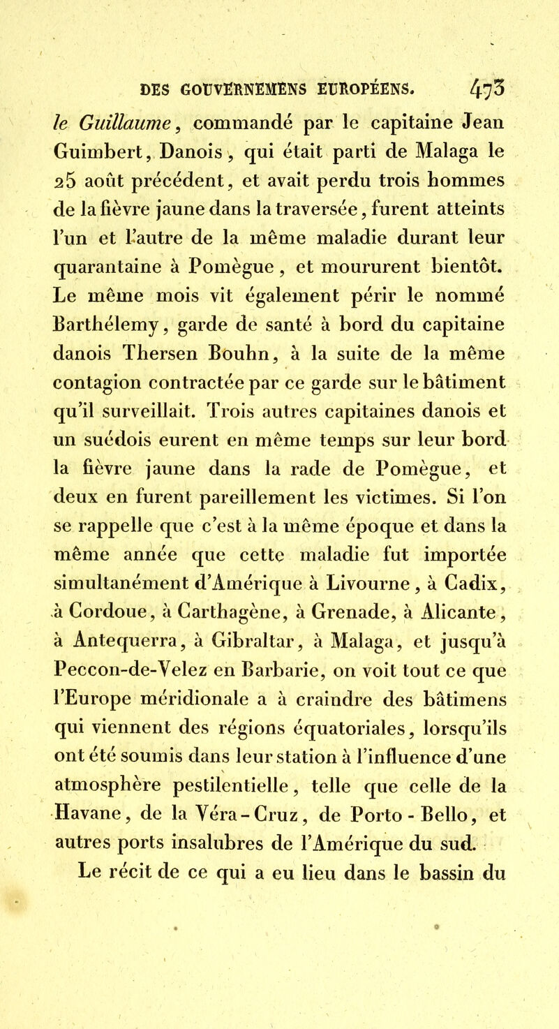 le Guillaume^ commandé par le capitaine Jean Guimbert, Danois 5 qui était parti de Malaga le 25 août précédent, et avait perdu trois hommes de la fièvre jaune dans la traversée, furent atteints l'un et l'autre de la même maladie durant leur quarantaine à Pomègue, et moururent bientôt. Le même mois vit également périr le nommé Barthélémy, garde de santé à bord du capitaine danois Thersen Bouhn, à la suite de la même contagion contractée par ce garde sur le bâtiment qu'il surveillait. Trois autres capitaines danois et un suédois eurent en même temps sur leur bord la fièvre jaune dans la rade de Pomègue, et deux en furent pareillement les victimes. Si l'on se rappelle que c'est à la même époque et dans la même année que cette maladie fut importée simultanément d'Amérique à Livourne, à Cadix, à Cordoue, à Garthagène, à Grenade, à AHcante, à Antequerra, à Gibraltar, à Malaga, et jusqu'à Peccon-de-Velez en Barbarie, on voit tout ce que l'Europe méridionale a à craindre des bâtimens qui viennent des régions équatoriales, lorsqu'ils ont été soumis dans leur station à l'influence d'une atmosphère pestilentielle, telle que celle de la Havane, de la Yéra-Gruz, de Porto-Bello, et autres ports insalubres de l'Amérique du sud. Le récit de ce qui a eu lieu dans le bassin du