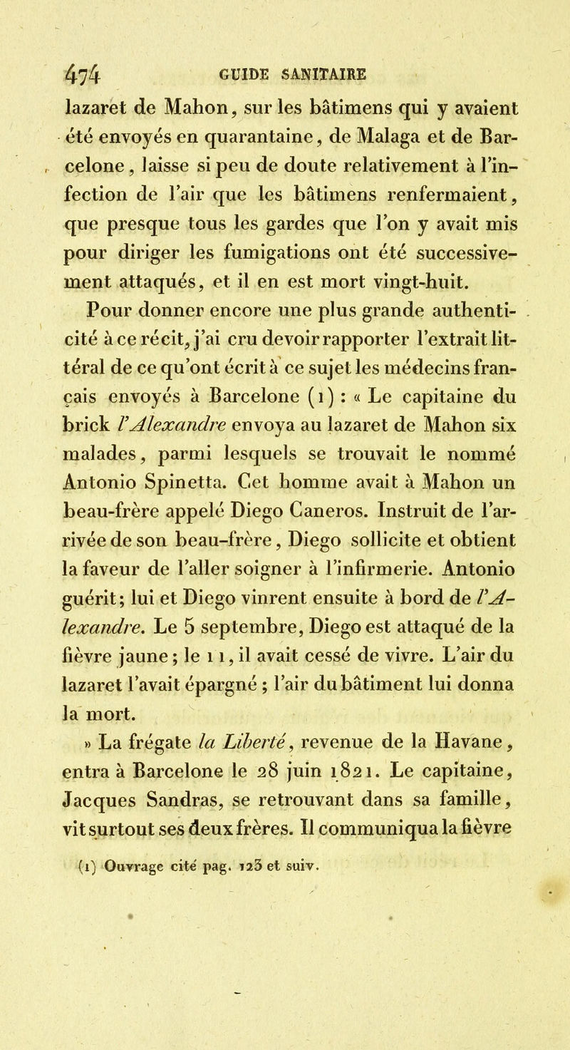 lazaret de Mahon, sur les bâtimens qui y avaient été envoyés en quarantaine, de Malaga et de Bar- celone , laisse si peu de doute relativement à l'in- fection de l'air que les bâtimens renfermaient, que presque tous les gardes que l'on y avait mis pour diriger les fumigations ont été successive- ment attaqués, et il en est mort vingt-huit. Pour donner encore une plus grande authenti- cité à ce récit, j'ai cru devoir rapporter l'extrait lit- téral de ce qu'ont écrit à ce sujet les médecins fran- çais envoyés à Barcelone ( i ) : « Le capitaine du brick VAlexandre envoya au lazaret de Mahon six malades, parmi lesquels se trouvait le nommé Antonio Spinetta. Cet homme avait à Mahon un beau-frère appelé Diego Caneros. Instruit de l'ar- rivée de son beau-frère, Diego sollicite et obtient la faveur de l'aller soigner à l'infirmerie. Antonio guérit; lui et Diego vinrent ensuite à bord de rA- lexandre. Le 5 septembre, Diego est attaqué de la fièvre jaune ; le 11, il avait cessé de vivre. L'air du lazaret l'avait épargné ; l'air du bâtiment lui donna la mort. » La frégate la Liberté, revenue de la Havane, entra à Barcelone le 28 juin 1821. Le capitaine, Jacques Sandras, se retrouvant dans sa famille, vit surtout ses deux frères. Il communiqua la fièvre (1) Ouvrage cite pag. 123 et suiv.