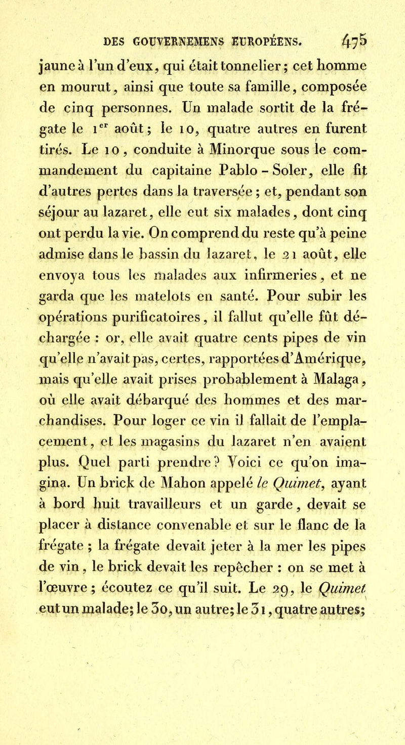 jaune à l'un d eux, qui était tonnelier ; cet homme en mourut, ainsi que toute sa famille, composée de cinq personnes. Un malade sortit de la fré- gate le 1'^'' août; le lo, quatre autres en furent tirés. Le 10, conduite à Minorque sous le com- mandement du capitaine Pablo-Soler, elle fit d'autres pertes dans la traversée ; et, pendant son séjour au lazaret, elle eut six malades, dont cinq ont perdu la vie. On comprend du reste qu'à peine admise dans le bassin du lazaret, le 21 août, elle envoya tous les malades aux infirmeries, et ne garda que les matelots en santé. Pour subir les opérations purificatoires, il fallut qu'elle fût dé- chargée : or, elle avait quatre cents pipes de vin qu'elle n'avait pas, certes, rapportées d'Amérique, mais qu'elle avait prises probablement à Malaga, où elle avait débarqué des hommes et des mar- chandises. Pour loger ce vin il fallait de l'empla- cement, et les magasins du lazaret n'en avaient plus. Quel parti prendre? Voici ce qu'on ima- gina. Un brick de Mahon appelé le Quimet, ayant à bord huit travailleurs et un garde, devait se placer à distance convenable et sur le flanc de la frégate ; la frégate devait jeter à la mer les pipes de vin, le brick devait les repêcher : on se met à l'œuvre; écoutez ce qu'il suit. Le 29, le Quimet eut un malade; le 3o, un autre; le 31, quatre autres;