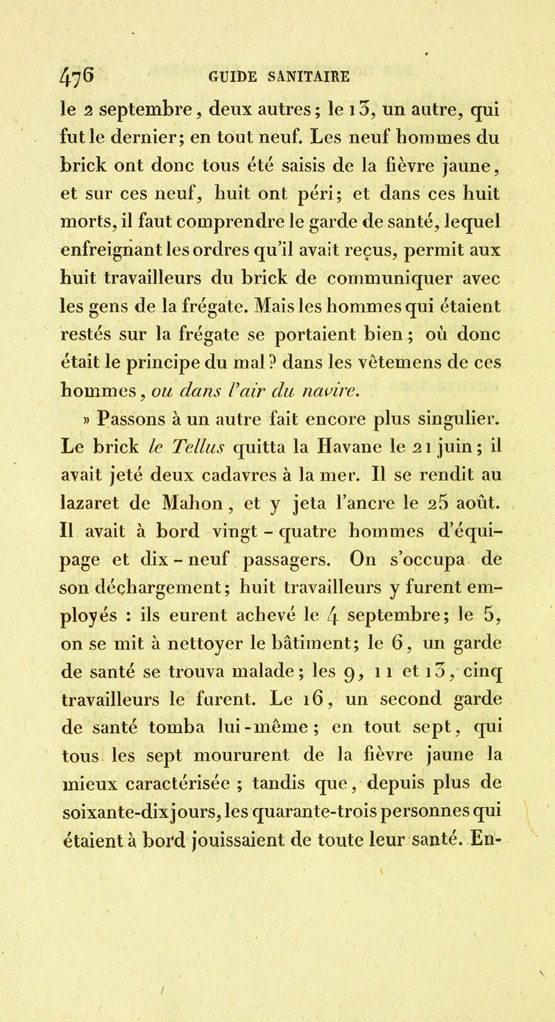 le 2 septembre, deux autres ; le 13, un autre, qui fut le dernier; en tout neuf. Les neuf hommes du brick ont donc tous été saisis de la fièvre jaune, et sur ces neuf, huit ont péri; et dans ces huit morts, il faut comprendre le garde de santé, lequel enfreignant les ordres qu'il avait reçus, permit aux huit travailleurs du brick de communiquer avec les gens de la frégate. Mais les hommes qui étaient restés sur la frégate se portaient bien ; où donc était le principe du mal ? dans les vêtemens de ces hommes, ou dans F air du navire, » Passons à un autre fait encore plus singulier. Le brick le Tellus quitta la Havane le 21 juin ; il avait jeté deux cadavres à la mer. Il se rendit au lazaret de Mahon, et y jeta l'ancre le 25 août. Il avait à bord vingt - quatre hommes d'équi- page et dix - neuf passagers. On s'occupa de son déchargement ; huit travailleurs y furent em- ployés : ils eurent achevé le 4 septembre; le 5, on se mit à nettoyer le bâtiment; le 6, un garde de santé se trouva malade ; les 9, 11 et 13, cinq travailleurs le furent. Le 16, un second garde de santé tomba lui-même; en tout sept, qui tous les sept moururent de la fièvre jaune la mieux caractérisée ; tandis que, depuis plus de soixante-dix jours, les quarante-trois personnes qui étaient à bord jouissaient de toute leur santé. En- /