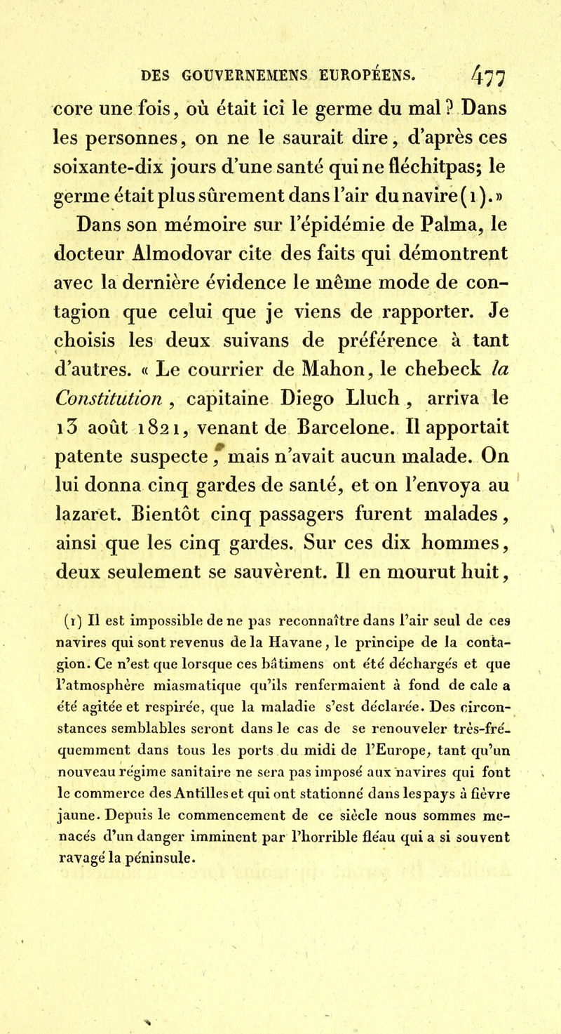 core une fois, où était ici le germe du mal ? Dans les personnes, on ne le saurait dire, d'après ces soixante-dix jours d'une santé qui ne fléchitpas; le germe était plus sûrement dans l'air du navire ( i ). » Dans son mémoire sur l'épidémie de Palma, le docteur Almodovar cite des faits qui démontrent avec la dernière évidence le même mode de con- tagion que celui que je viens de rapporter. Je choisis les deux suivans de préférence à tant d'autres. « Le courrier de Mahon, le chebeck la Constitution , capitaine Diego Lluch , arriva le i3 août 1821, venant de Barcelone. Il apportait patente suspecte ,^mais n'avait aucun malade. On lui donna cinq gardes de santé, et on l'envoya au lazaret. Bientôt cinq passagers furent malades, ainsi que les cinq gardes. Sur ces dix hommes, deux seulement se sauvèrent. Il en mourut huit, (1) Il est impossible de ne pas reconnaître dans l'air seul de ces navires qui sont revenus delà Havane, le principe de la conta- gion. Ce n'est que lorsque ces bâtimens ont e'té de'charge's et que l'atmosphère miasmatique qu'ils renfermaient à fond de cale a e'te' agitée et respire'e, que la maladie s'est de'clarée. Des circon- stances semblables seront dans le cas de se renouveler très-fre'- quemment dans tous les ports du midi de l'EuropC;, tant qu'un nouveau régime sanitaire ne sera pas imposé aux navires qui font le commerce des Antilles et qui ont stationné dans lespays à fièvre jaune - Depuis le commencement de ce siècle nous sommes me- nacés d'un danger imminent par l'horrible fléau qui a si souvent ravagé la péninsule.