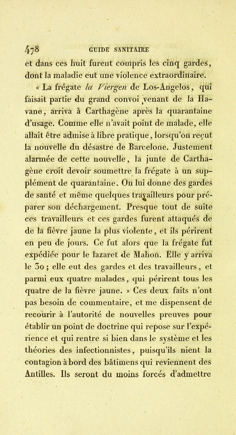 et dans ces huit furent compris les cinq gardes, dont la maladie eut une violence extraordinaire. « La frégate la Fiergen de Los-Angeîos, qui faisait partie du grand convoi Tenant de la Ha- vane, arriva à Carthagène après la quarantaine d'usage. Comme elle n'avait point de malade, elle allait être admise à libre pratique, lorsqu'on reçut la nouvelle du désastre de Barcelone. Justement alarmée de cette nouvelle, la junte de Cartha- gène croit devoir soumettre la frégate à un sup- plément de quarantaine. On lui donne des gardes de santé et même quelques travailleurs pour pré- parer son déchargement. Presque tout de suite ces travailleurs et ces gardes furent attaqués de de la fièvre jaune la plus violente, et ils périrent en peu de jours. Ce fut alors que la frégate fut expédiée pour le lazaret de Mahoû. Elle y arriva le 3o ; elle eut des gardes et des travailleurs, et parmi eux quatre malades, qui périrent tous les quatre de la fièvre jaune. » Ces deux faits n'ont pas besoin de commentaire, et me dispensent de recourir à l'autorité de nouvelles preuves pour établir un point de doctrine qui repose sur l'expé- rience et qui rentre si bien dans le système et les théories des infectionnistes, puisqu'ils nient la contagion à bord des bâtimens qui reviennent des Antilles. Ils seront du moins forcés d'admettre