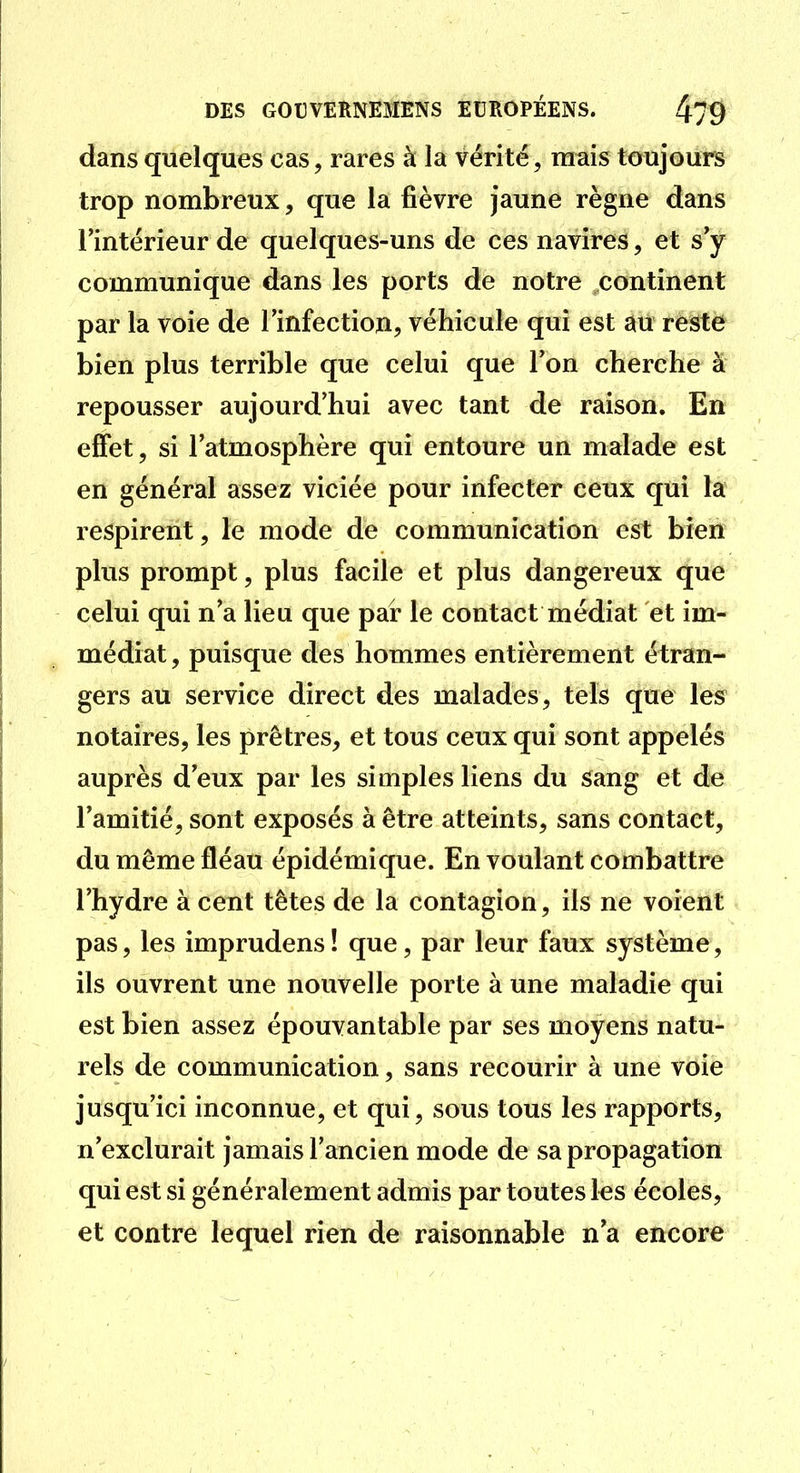 dans quelques cas, rares à la vérité, mais toujours trop nombreux, que la fièvre jaune règne dans l'intérieur de quelques-uns de ces navires, et s'y communique dans les ports de notre continent par la voie de l'infection, véhicule qui est au reste bien plus terrible que celui que l'on cherche à repousser aujourd'hui avec tant de raison. En effet, si l'atmosphère qui entoure un malade est en général assez viciée pour infecter ceux qui la respirent, le mode de communication est bien plus prompt, plus facile et plus dangereux que celui qui n'a lieu que par le contact médiat et im- médiat , puisque des hommes entièrement étran- gers au service direct des malades, tels que les notaires, les prêtres, et tous ceux qui sont appelés auprès d'eux par les simples liens du sang et de l'amitié, sont exposés à être atteints, sans contact, du même fléau épidémique. En voulant combattre l'hydre à cent têtes de la contagion, ils ne voient pas, les imprudens! que, par leur faux système, ils ouvrent une nouvelle porte à une maladie qui est bien assez épouvantable par ses moyens natu- rels de communication, sans recourir à une voie jusqu'ici inconnue, et qui, sous tous les rapports, n'exclurait jamais l'ancien mode de sa propagation qui est si généralement admis par toutes les écoles, et contre lequel rien de raisonnable n'a encore