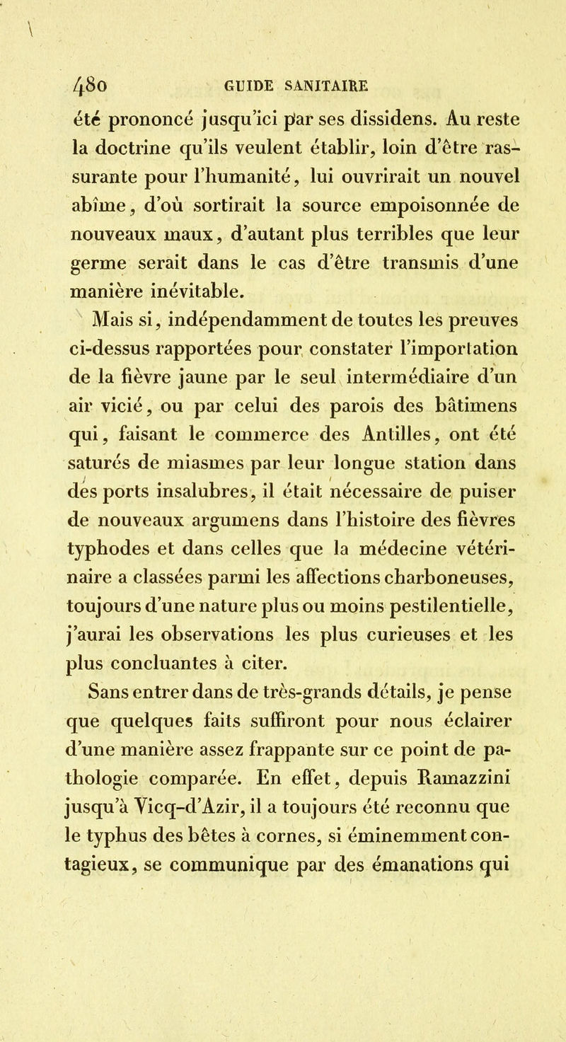été prononcé jusqu'ici pîar ses dissidens. Au reste la doctrine qu'ils veulent établir, loin d'être ras- surante pour l'humanité, lui ouvrirait un nouvel abîme , d'où sortirait la source empoisonnée de nouveaux maux, d'autant plus terribles que leur germe serait dans le cas d'être transmis d'une manière inévitable. Mais si, indépendamment de toutes les preuves ci-dessus rapportées pour constater l'importation de la fièvre jaune par le seul intermédiaire d'un air vicié, ou par celui des parois des bâtimens qui, faisant le commerce des Antilles, ont été saturés de miasmes par leur longue station dans des ports insalubres, il était nécessaire de puiser de nouveaux argumens dans l'histoire des fièvres typhodes et dans celles que la médecine vétéri- naire a classées parmi les affections charboneuses, toujours d'une nature plus ou moins pestilentielle, j'aurai les observations les plus curieuses et les plus concluantes à citer. Sans entrer dans de très-grands détails, je pense que quelques faits suffiront pour nous éclairer d'une manière assez frappante sur ce point de pa- thologie comparée. En effet, depuis Ramazzini jusqu'à Yicq-d'Azir, il a toujours été reconnu que le typhus des bêtes à cornes, si éminemment con- tagieux, se communique par des émanations qui
