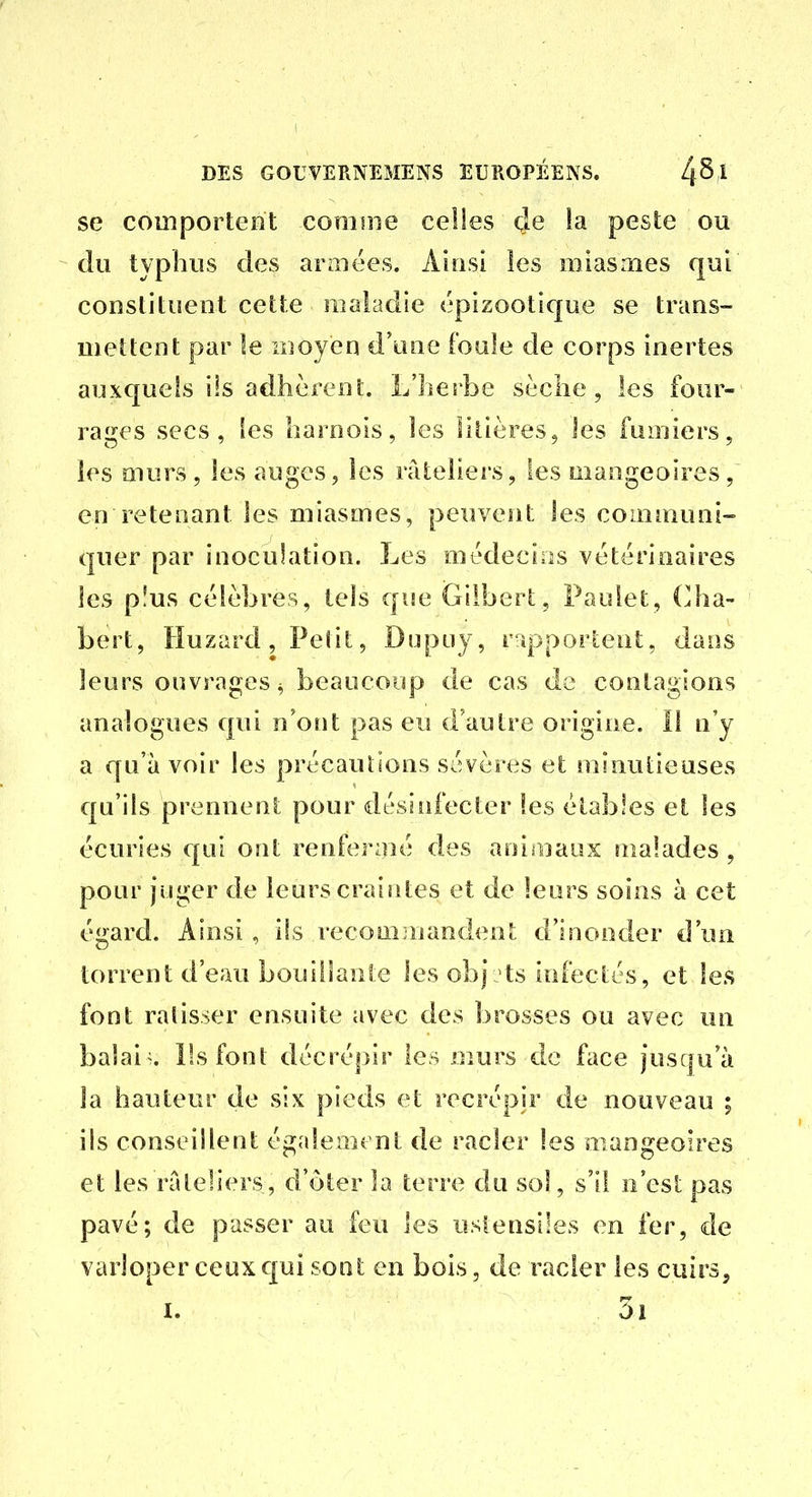 se comportent comme celles (Je !a peste ou du typhus des araiées. Alusi les miasmes qui constituent cette maladie épizootique se trans- mettent par le moyen d'une foule de corps inertes auxquels ils adhèrent. L'herbe sèche, les four- rages secs, les harnois, les litières, les fumiers, les murs , les auges, les râteliers, les mangeoires, en retenant les miasmes, peuvent les communi- quer par inoculation. Les médecins vétérinaires les plus célèbres, tels que Gilbert, Paulet, (]ha- bert, Huzard, Petit, Dupuy, r-îpportent, dans leurs ouvrages^ beaucoup de cas do contagions analogues qui n'ont pas eu d'autre origine. Il n'y a qu'à voir les précautions sévères et minutieuses qu'ils prennent pour désuifecter les étables et les écuries qui ont renfermé des aniaiaux malades , pour juger de leurs craintes et de leurs soins à cet égard. Ainsi, ils recominandent d'inonder d'un torrent d'eau bouillante les obj >ts infectés, et les font ratisser ensuite avec des brosses ou avec un balaie. Pssfont décrépir les murs de face jusqu'à la hauteur de six pieds et recrépir de nouveau ; ils conseillent également de racler les mangeoires et les râteliers, d'ôter la terre du sol, s'il n'est pas pavé; de passer au feu les ustensiles en fer, de varloper ceux qui soot en bois, de racler les cuirs.